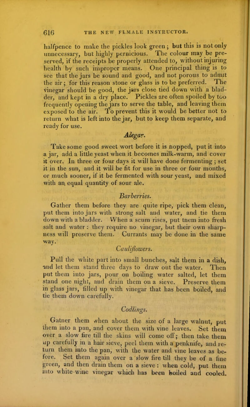 halfpence to make the pickles look green ; but this is not only unnecessary, but highly pernicious. The colour may be pre- served, if the receipts be properly attended to, without injuring health by such improper means. One principal thing is to see that the jars be sound and good, and not porous to admit the air; for this reason stone or glass is to be preferred. The vinegar should be good, the jars close tied down with a blad- der, and kept in a dry place. Pickles are often spoiled by too frequently opening the jars to serve the table, and leaving them exposed to the air. To prevent this it would be better not to return what is left into the jar, but to keep them separate, and ready for use. Alegar. Take some good sweet wort before it is Hopped, put it into a jar, add a little yeast when it becomes milk-warm, and cover it over. In three or four days it will have done fermenting ; set it in the sun, and it will be fit for use in three or four months, or much sooner, if it be fermented with sour yeast, and mixed with an equal quantity of sour ale. Barberries. Gather them before they are quite ripe, pick them clean, put them into jars with strong salt and water, and tie them down with a bladder. When a scum rises, put tnem into fresh salt and water : they require no vinegar, but their own sharp- ness will preserve them. Currants may be done in the same way. Cauliflowers. Pull the white part into small bunches, salt them in a dish, and let them stand three days to draw out the water. Then put them into jars, pour on boiling water salted, let them stand one night, and drain them on a sieve. Preserve them in glass jars, filled up with vinegar that has been boiled, and tic them down carefully. Codlings. Gatner them when about the size of a large walnut, put them into a pan, and cover them with vine leaves. Set them over a slow fire till the skins will come off; then take them up carefully in a hair sieve, peel them with a penknife, and re- turn them into the pan, with the water and vine leaves as be- fore. Set them again over a slow fire till they be of a fine green, and then drain them on a sieve : when cold, put them into white-wine vinegar which has been boiled and cooled.