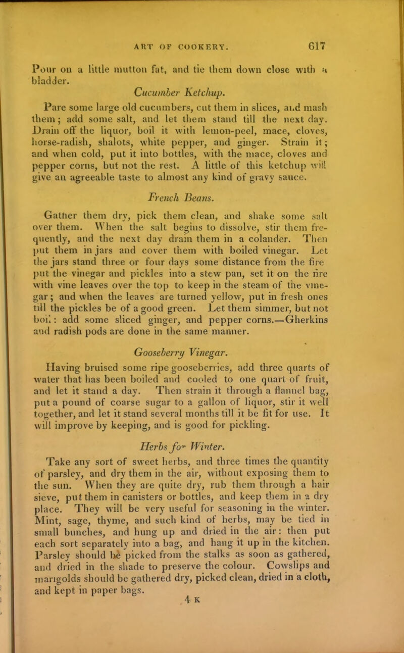 Pour on a little mutton fat, and tie them down close with a bladder. Cucumber Ketchup. Pare some large old cucumbers, cut them in slices, and mash them; add some salt, and let them stand till the next day. Drain off the liquor, boil it with lemon-peel, mace, cloves, horse-radish, shalots, white pepper, and ginger. Strain it; and when cold, put it into bottles, with the mace, cloves and pepper corns, but not the rest. A little of this ketchup will give an agreeable taste to almost any kind of gravy sauce. French Beans. Gather them dry, pick them clean, and shake some salt over them. When the salt begins to dissolve, stir them fre- quently, and the next day drain them in a colander. Then put them in jars and cover them with boiled vinegar. Let the jars stand three or four days some distance from the fire put the vinegar and pickles into a stew pan, set it on the rire with vine leaves over the top to keep in the steam of the vine- gar ; and when the leaves are turned yellow, put in fresh ones till the pickles be of a good green. Let them simmer, but not boil: add some sliced ginger, and pepper corns.—Gherkins and radish pods are done in the same manner. Gooseberry Vinegar. Having bruised some ripe gooseberries, add three quarts of water that has been boiled and cooled to one quart of fruit, and let it stand a day. Then strain it through a flannel bag, put a pound of coarse sugar to a gallon of liquor, stir it well together, and let it stand several months till it be fit for use. It will improve by keeping, and is good for pickling. Herbs fo* Winter. Take any sort of sweet herbs, and three times the quantity of parsley, and dry them in the air, without exposing them to the sun. When they are quite dry, rub them through a hair sieve, put them in canisters or bottles, and keep them in a dry place. They will be very useful for seasoning in the winter. Mint, sage, thyme, and such kind of herbs, may be tied in small bunches, and hung up and dried in the air: then put each sort separately into a bag, and hang it up in the kitchen. Parsley should be picked from the stalks as soon as gathered, and dried in the shade to preserve the colour. Cowslips and marigolds should be gathered dry, picked clean, dried in a cloth, and kept in paper bags.