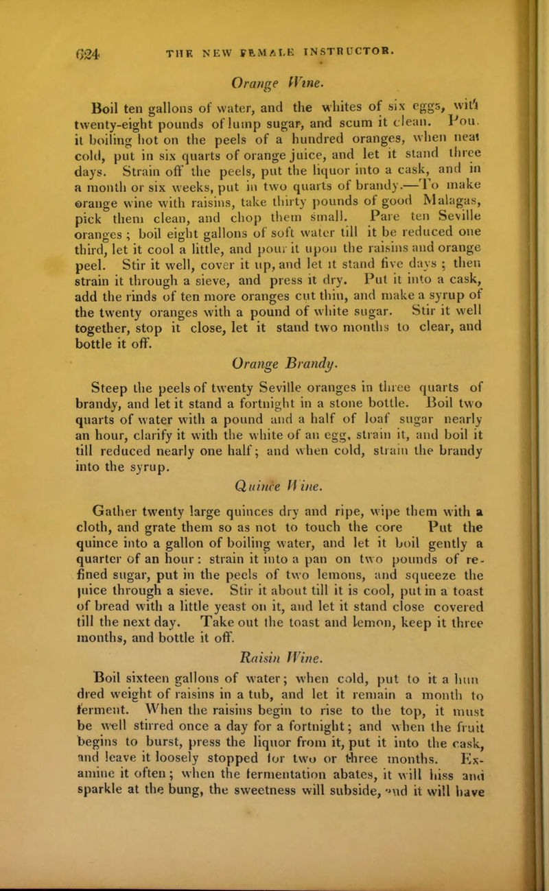 Orange (Vine. Boil ten gallons of water, and the whites ol six eggs, wit'i twenty-eight pounds of lump sugar, and scum it clean. Pou. it boiling hot on the peels of a hundred oranges, when neat cold, put in six quarts of orange juice, and let it stand three days. Strain off the peels, put the liquor into a cask, and in a month or six weeks, put in two quarts of brandy.— 1 o make orange wine with raisins, take thirty pounds of good Malagas, pick them clean, and chop them small. Pare ten Seville oranges ; boil eight gallons of soft water till it be reduced one third, let it cool a little, and pour it upon the raisins and orange peel. Stir it well, cover it up, and let it stand five days ; then strain it through a sieve, and press it dry. Put it into a cask, add the rinds of ten more oranges cut thin, and make a syrup of the twenty oranges with a pound of white sugar. Stir it well together, stop it close, let it stand two months to clear, and bottle it off’. Orange Brandy. Steep the peels of twenty Seville oranges in three quarts of brandy, and let it stand a fortnight in a stone bottle. Boil two quarts of water with a pound and a half of loaf sugar nearly an hour, clarify it with the white of an egg, strain it, and boil it till reduced nearly one half; and when cold, strain the brandy into the syrup. Quince Wine. Gather twenty large quinces dry and ripe, wipe them with a cloth, and grate them so as not to touch the core Put the quince into a gallon of boiling water, and let it boil gently a quarter of an hour: strain it into a pan on two pounds of re- fined sugar, put in the peels of two lemons, and squeeze the piice through a sieve. Stir it about till it is cool, put in a toast of bread with a little yeast on it, and let it stand close covered till the next day. Take out the toast and lemon, keep it three months, and bottle it off. Raisin Wine. Boil sixteen gallons of water; when cold, put to it a him died weight of raisins in a tub, and let it remain a month to ferment. When the raisins begin to rise to the top, it must be well stirred once a day for a fortnight; and when the fruit begins to burst, press the liquor from it, put it into the cask, and leave it loosely stopped for two or three months. Ex- amine it often; when the fermentation abates, it will hiss ami sparkle at the bung, the sweetness will subside, -Hid it will have