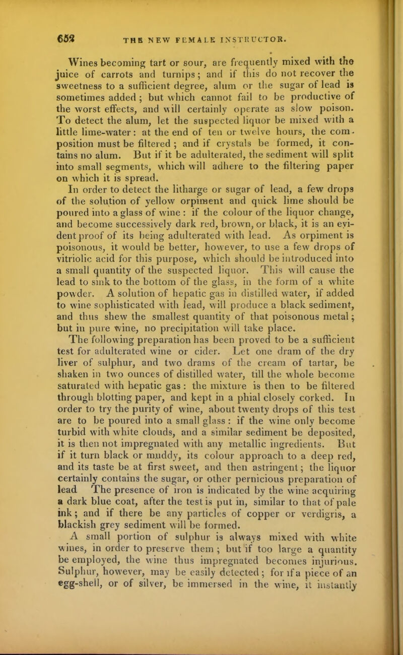 Wines becoming tart or sour, are frequently mixed with tho juice of carrots and turnips; and if this do not recover the sweetness to a sufficient degree, alum or the sugar of lead is sometimes added ; but which cannot fail to be productive of the worst effects, and v\ill certainly operate as slow poison. To detect the alum, let the suspected liquor be mixed with a little lime-water: at the end of ten or twelve hours, the com- position must be filtered ; and if crystals be f ormed, it con- tains no alum. But if it be adulterated, the sediment will split into small segments, which will adhere to the filtering paper on which it is spread. In order to detect the litharge or sugar of lead, a few drops of the solution of yellow orpiment and quick lime should be poured into a glass of wine : if the colour of the liquor change, and become successively dark red, brown, or black, it is an evi- dent proof of its being adulterated with lead. As orpiment is poisonous, it would be better, however, to use a few drops of vitriolic acid for this purpose, which should be introduced into a small quantity of the suspected liquor. This will cause the lead to sink to the bottom of the glass, in the form of a white powder. A solution of hepatic gas in distilled water, if added to wine sophisticated with lead, will produce a black sediment, and thus shew the smallest quantity of that poisonous metal; but in pure wine, no precipitation will take place. The follow ing preparation has been proved to be a sufficient test for adulterated wine or cider. Let one dram of the dry liver of sulphur, and tw^o drams of the cream of tartar, be shaken in two ounces of distilled water, till the whole become saturated with hepatic gas : the mixture is then to be filtered through blotting paper, and kept in a phial closely corked. In order to try the purity of wine, about twenty drops of this test are to be poured into a small glass : if the wine only become turbid w ith white clouds, and a similar sediment be deposited, it is then not impregnated with any metallic ingredients. But if it turn black or muddy, its colour approach to a deep red, and its taste be at first sweet, and then astringent; the liquor certainly contains the sugar, or other pernicious preparation of lead The presence of iron is indicated by the wine acquiring a dark blue coat, after the testis put in, similar to that of pale ink; and if there be any particles of copper or verdigris, a blackish grey sediment will be formed. A small portion of sulphur is always mixed with white wines, in order to preserve them ; but if too large a quantity be employed, the wine thus impregnated becomes injurious. Sulphur, however, may be easily detected; for if a piece of an egg-shell, or of silver, be immersed in the wine, it instantly