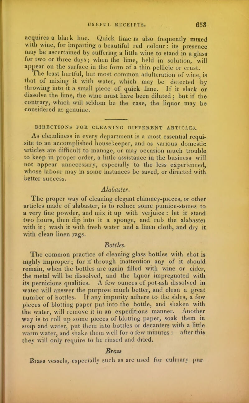 acquires a blatk hue. Quick lime is also frequently mixed with wine, for imparting a beautitul red colour : its presence may be ascertained by suffering a little wine to stand in a glass for two or three days; when the lime, held in solution, will appear on the surface in the form of a thin pellicle or crust. The least hurtful, but most common adulteration of wine, is that of mixing it with water, which may be delected by throwing into it a small piece of quick lime. If it slack or dissolve the lime, the wine must have been diluted ; but if the contrary, which will seldom be the case, the liquor may be considered as genuine. DIRECTIONS FOR CLEANING DIFFERENT ARTICLES. As cleanliness in every department is a most essential requi- site to an accomplished housekeeper, and as various domestic articles are difficult to manage, or may occasion much trouble to keep in proper order, a little assistance in the business will not appear unnecessary, especially to the less experienced, whose labour may in some instances be saved, or directed with better success. Alabaster. The proper way of cleaning elegant chimney-pieces, or other articles made of alabaster, is to reduce some pumice-stones to a very fine powder, and mix it up with verjuice : let it stand two hours, then dip into it a sponge, and rub the alabaster with it; wash it with fresh water and a linen cloth, and dry it with clean linen rags. Bottles. The common practice of cleaning glass bottles with shot is nighly improper; for if through inattention any of it should remain, when the bottles are again filled with wine or cider, the metal will be dissolved, and the liquor impregnated with its pernicious qualities. A few ounces of pot-ash dissolved in water will answer the purpose much better, and clean a great number of bottles. If any impurity adhere to the sides, a few pieces of blotting paper put into the bottle, and shaken with the water, will remove it in an expeditious manner. Another way is to roll up some pieces of blotting paper, soak them in soap and water, put them into bottles or decanters with a little warm water, and shake them well for a few minutes : after this they will only require to be rinsed and dried. Brass JSiaes vessels, especially such as are used for culinary pur