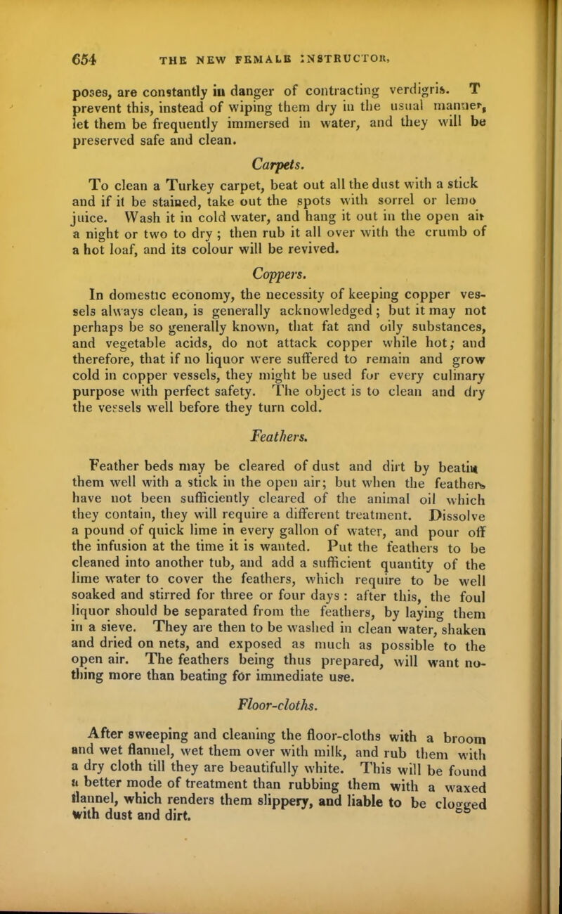 poses, are constantly iu danger of contracting verdigris. T prevent this, instead of wiping them dry in the usual manner, let them be frequently immersed in water, and they will be preserved safe and clean. Carpets. To clean a Turkey carpet, beat out all the dust with a stick and if it be stained, take out the spots with sorrel or lemo juice. Wash it in cold water, and hang it out in the open air a night or two to dry ; then rub it all over with the crumb of a hot loaf, and its colour will be revived. Coppers. In domestic economy, the necessity of keeping copper ves- sels always clean, is generally acknowledged; but it may not perhaps be so generally known, that fat and oily substances, and vegetable acids, do not attack copper while hot,- and therefore, that if no liquor were suffered to remain and grow cold in copper vessels, they might be used for every culinary purpose with perfect safety. The object is to clean and dry the vessels well before they turn cold. Feathers. Feather beds may be cleared of dust and dirt by beatii* them well with a stick in the open air; but when the featheis have not been sufficiently cleared of the animal oil which they contain, they will require a different treatment. Dissolve a pound of quick lime in every gallon of water, and pour off the infusion at the time it is wanted. Put the feathers to be cleaned into another tub, and add a sufficient quantity of the lime water to cover the feathers, which require to be well soaked and stirred for three or four days : after this, the foul liquor should be separated from the feathers, by laying them in a sieve. They are then to be washed in clean water, shaken and dried on nets, and exposed as much as possible to the open air. The feathers being thus prepared, will want no- thing more than beating for immediate use. Floor-cloths. After sweeping and cleaning the floor-cloths with a broom and wet flannel, wet them over with milk, and rub them with a dry cloth till they are beautifully w'hite. This will be found n better mode of treatment than rubbing them with a w axed flannel, which renders them slippery, and liable to be closed with dust and dirt.