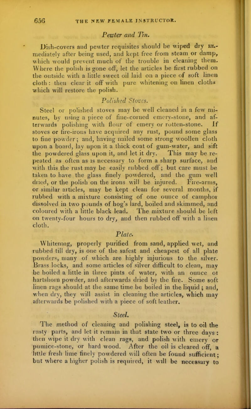 Pe&tcr and Tin. Dish-covers and pewter requisites should be wiped dry m»- mediately after being used, and kept free from steam or damp, which would prevent much of the trouble in cleaning them. Where the polish is gone off, let the articles be first rubbed on the outside with a little sweet oil laid on a piece of soft linen cloth : then clear it off with pure whitening on linen cloths which will restore the polish. Polished Stoves. Steel or polished stoves may be well cleaned in a few mi- nutes, by using a piece of fine-corned emery-stone, and af- terwards polishing with flour of emery or rotten-stone. If stoves or fire-irons have acquired any rust, pound some glass to fine powder; and, having nailed some strong woollen cloth upon a board, lay upon it a thick coat of gum-water, and sift the powdered glass upon it, and let it dry. This may be re- peated as often as is necessary to form a sharp surface, and with this the rust may be easily rubbed off; but care must be taken to have the glass finely powdered, and the gum well dried, or the polish on the irons will be injured. Fire-arms, or similar articles, may be kept clean for several months, if rubbed with a mixture consisting of one ounce of camphoi dissolved in two pounds of hog’s lard, boiled and skimmed, and coloured with a little black lead. The mixture should be left on twenty-four hours to dry, and then rubbed off with a linen cloth. Plate. Whitening, properly purified from sand, applied wet, and rubbed til! dry, is one of the safest and cheapest of all plate powders, many of which are highly injurious to the silver. Brass locks, and some articles of silver difficult to clean, may be boiled a little in three pints of water, with an ounce ot hartshorn powder, and afterwards dried by the fire. Some soft linen rags should at the same time be boiled in the liquid ; and, when dry, they will assist in cleaning the articles, which may afterwards be polished with a piece of soft leather. Steel. The method of cleaning and polishing steel, is to oil the rusty parts, and let it remain in that state two or three days : then wipe it dry with clean rags, and polish with emery or pumice-stone, or hard wood. .After the oil is cleared off, a little fresh lime finely powdered will often be found sufficient; but where a higher polish is required, it will be necessary to