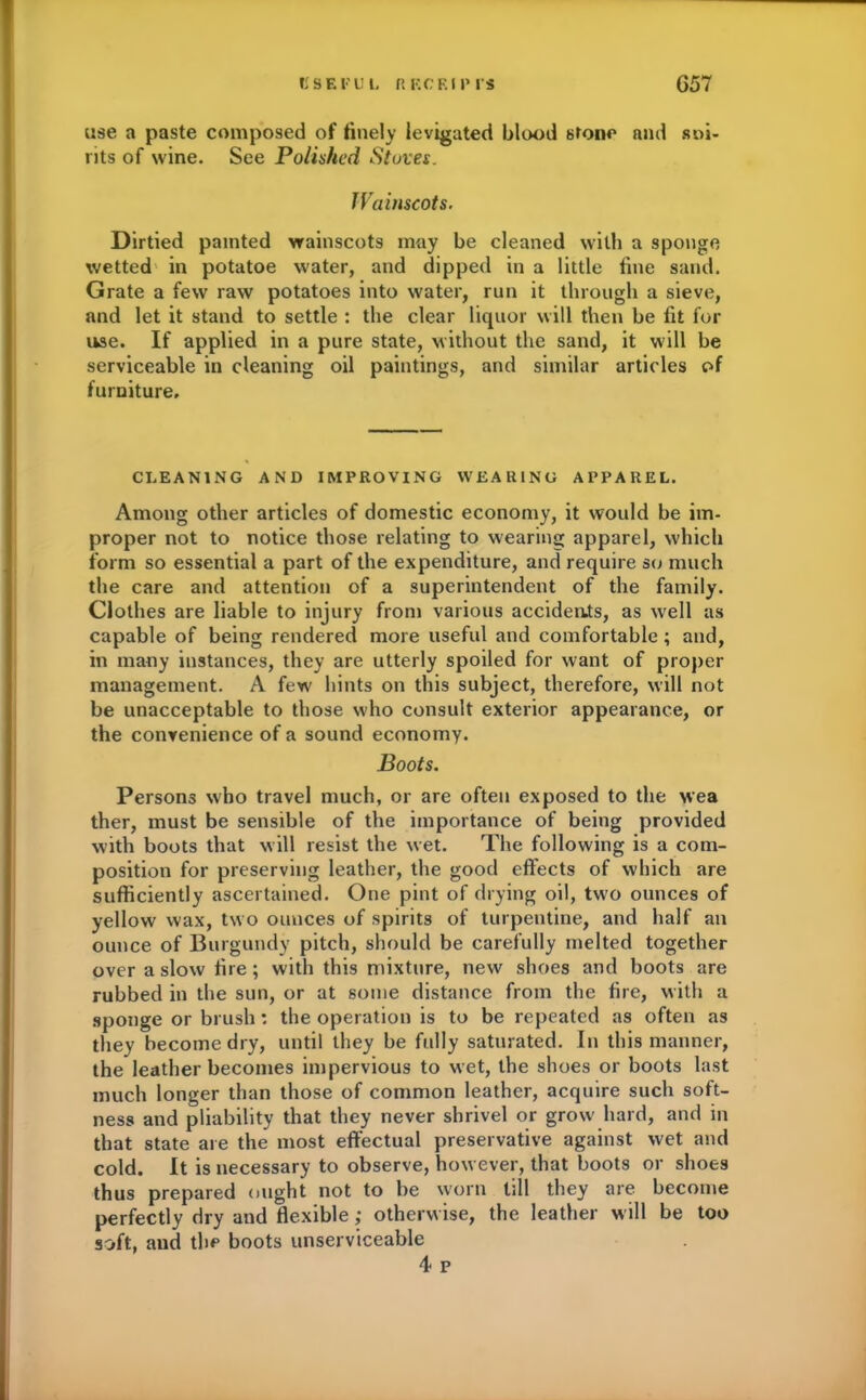 KSF.ru l, ft HOKUM S G57 use a paste composed of finely levigated blood stone and sai- nts of wine. See Polished Stoves, Wainscots. Dirtied painted wainscots may be cleaned with a sponge wetted in potatoe water, and dipped in a little fine sand. Grate a few raw potatoes into water, run it through a sieve, and let it stand to settle : the clear liquor will then be fit for use. If applied in a pure state, without the sand, it will be serviceable in cleaning oil paintings, and similar articles of furniture. CLEANING AND IMPROVING WEARING APPAREL. Among other articles of domestic economy, it would be im- proper not to notice those relating to wearing apparel, which form so essential a part of the expenditure, and require so much the care and attention of a superintendent of the family. Clothes are liable to injury from various accidents, as well as capable of being rendered more useful and comfortable ; and, in many instances, they are utterly spoiled for want of proper management. A few hints on this subject, therefore, will not be unacceptable to those who consult exterior appearance, or the convenience of a sound economy. Boots. Persons who travel much, or are often exposed to the wea ther, must be sensible of the importance of being provided with boots that will resist the wet. The following is a com- position for preserving leather, the good effects of which are sufficiently ascertained. One pint of drying oil, two ounces of yellow wax, two ounces of spirits of turpentine, and half an ounce of Burgundy pitch, should be carefully melted together over a slow fire; with this mixture, new shoes and boots are rubbed in the sun, or at some distance from the fire, with a sponge or brush: the operation is to be repeated as often as they become dry, until they be fully saturated. In this manner, the leather becomes impervious to wet, the shoes or boots last much longer than those of common leather, acquire such soft- ness and pliability that they never shrivel or grow hard, and in that state are the most effectual preservative against wet and cold. It is necessary to observe, however, that boots or shoes thus prepared ought not to be worn till they are become perfectly dry and flexible ,* otherwise, the leather will be too soft, and the boots unserviceable 4 p