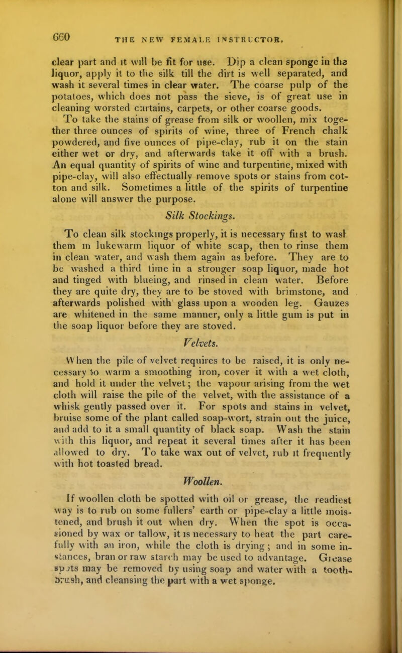 GGO THE NEW FEMALE INSTRUCTOR, clear part and it will be fit for use. Dip a clean sponge in tlia liquor, apply it to the silk till the dirt is well separated, and wash it several times in clear water. The coarse pulp of the potatoes, which does not pass the sieve, is of great use in cleaning worsted cnrtains, carpets, or other coarse goods. To take the stains of grease from silk or woollen, mix toge- ther three ounces of spirits of wine, three of French chalk powdered, and five ounces of pipe-clay, rub it on the stain either wet or dry, and afterwards take it off with a brush. An equal quantity of spirits of wine and turpentine, mixed with pipe-clay, will also effectually remove spots or stains from cot- ton and silk. Sometimes a little of the spirits of turpentine alone will answer the purpose. Silk Stockings. To clean silk stockings properly, it is necessary fiist to wasl them m lukewarm liquor of white soap, then to rinse them in clean water, and wash them again as before. They are to be washed a third lime in a stronger soap liquor, made hot and tinged with blueing, and rinsed in clean water. Before they are quite dry, they are to be stoved with brimstone, and afterwards polished with glass upon a wooden leg. Gauzes are whitened in the same manner, only a little gum is put in the soap liquor before they are stoved. Velvets. When the pile of velvet requires to be raised, it is only ne- cessary t<o warm a smoothing iron, cover it with a wet cloth, and hold it under the velvet; the vapour arising from the wet cloth will raise the pile of the velvet, with the assistance, of a whisk gently passed over it. For spots and stains in velvet, bruise some of the plant called soap-wort, strain out the juice, and add to it a small quantity of black soap. Wash the stain with this liquor, and repeat it several times after it has been allowed to dry. To take wax out of velvet, rub it frequently with hot toasted bread. Woollen. If woollen cloth be spotted with oil or grease, the readiest way is to rub on some fullers’ earth or pipe-clay a little mois- tened, and brush it out when dry. When the spot is occa- sioned by wax or tallow, it is necessary to heat the part care- fully with an iron, while the cloth is drying; and in some in- stances, bran or raw starch may be used to advantage. Giease spjts may be removed by using soap and water with a tooth- brush, and cleansing the part with a wet sponge.