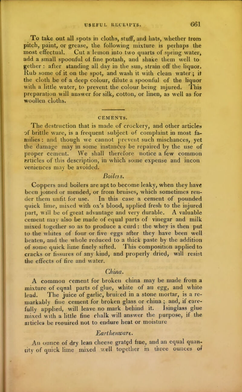 To take out all spots in cloths, stuff, and hats, whether trom pitch, paint, or grease, the following mixture is perhaps the most effectual. Cut a lemon into two quarts of spring water, add a small spoonful of fine potash, and shake them well to gether : after standing all day in the sun, strain off the liquor. Rub some of it on the spot, and wash it with clean water ; it the cloth be of a deep colour, dilute a spoonful of the liquor with a little water, to prevent the colour being injured. This preparation w ill answer for silk, cotton, or linen, as well as for woollen cloths. CEMENTS. The destruction that is made of crockery, and other articles of brittle ware, is a frequent subject of complaint in most fa- milies : and though we cannot prevent such mischances, yet the damage may in some instance^ be repaired by the use of proper cement. We shall therefore notice a few common articles of this description, in which some expense and incon veniences may be avoided. Boilcis. Coppers and boilers are apt to become leaky, when they have been joined or mended, or from bruises, which sometimes ren- der them unfit for use. In this case a cement of pounded quick lime, mixed with ox’s blood, applied fresh to the injured part, w ill be of great advantage and very durable. A valuable cement may also be made of equal parts of vinegar and milk mixed together so as to produce a curd : the whey is then put to the whites of four or five eggs after they have been well beaten, and the whole reduced to a thick paste by the addition of some quick lime finely sifted. This composition applied to cracks or fissures of any kind, and properly dried, will resist the effects of fire and water. CJiina. A common cement for broken china may be made from a mixture of equal parts of glue, white of an egg, and white lead. The juice of garlic, bruit ed in a stone mortar, is a re- markably fine cement for broken glass or china ; and, if care- fully applied, will leave no mark behind it. Isinglass glue mixed with a little fine chalk will answer the purpose, if the articles be reouired not to endure heat or moisture Earthenware. An ounce of dry lean cheese gratgd fine, and an equal quan- tity of quick lime mixed well together in three ounces of