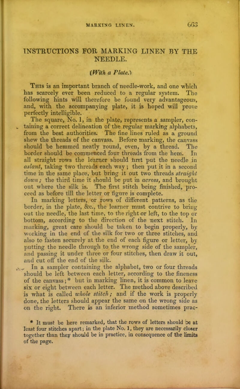 MARKING LINEN. C 03 INSTRUCTIONS FOR MARKING LINEN BY THE NEEDLE. (With a Plate.') This is an important branch of needle-work, and one which has scarcely ever been reduced to a regular system. The following hints will therefore be found very advantageous, and, with the accompanying plate, it is hoped will prove perfectly intelligible. The square, No. 1, in the plate, represents a sampler, con- taining a correct delineation of the regular marking alphabets, from the best authorities. The fine lines ruled as a ground shew the threads of the canvass. Before marking, the canvass should be hemmed neatly round, even, by a thread. The border should be commenced four threads from the hem. In all straight rows the learner should tirst put the needle in aslant, taking two threads each way ; then put it in a second time in the same place, but bring it out two threads straight down ; the third time it should be put in across, and brought out where the silk is. The first stitch being finished, pro- ceed as before till the letter or figure is complete. In marking letters, or rows of different patterns, as the border, in the plate, &c., the learner must contrive to bring out the needle, the last time, to the right or left, to the top or bottom, according to the direction of the next stitch. In marking, great care should be taken to begin properly, by working in the end of the silk for two or three stitches, and also to fasten securely at the end of each figure or letter, by putting the needle through to the wrong side of the sampler, and passing it under three or four stitches, then draw it out, and cut off the end of the silk. In a sampler containing the alphabet, two or four threads should be left between each letter, according to the fineness of the canvass;*' but in marking linen, it is common to leave six or eight between each letter. The method above described is what is called whole stitch ; and if the work is properly done, the letters should appear the same on the wrong side as on the right. There is an inferior method sometimes prac- * It must be here remarked, that the rows of letters should be at least four stitches apart; in the plate No. 1, they are necessarily closer together than they should be in practice, in consequence of the limits of the page.