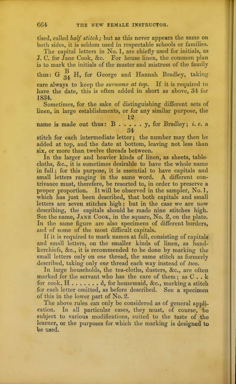 tised, called half stitch; but as this never appears the same on both sides, it is seldom used in respectable schools or families. The capital letters in No. 1, are chiefly used for initials, as J. C. for Jane Cook, &c. For house linen, the common plan is to mark the initials of the master and mistress of the family thus: G ^ H, for George and Hannah Bradley, taking care always to keep the surname at top. If it is required to have the date, this is often added in short as above, 34 for 1834. Sometimes, for the sake of distinguishing different sets of linen, in large establishments, or for any similar purpose, the 12 name is made out thus: B y, for Bradley; i. e. a 34 stitch for each intermediate letter; the number may then be added at top, and the date at bottom, leaving not less than six, or more than twelve threads between. In the larger and heavier kinds of linen, as sheets, table- cloths, &c., it is sometimes desirable to have the whole name in full; for this purpose, it is essential to have capitals and small letters ranging in the same word. A different con- trivance must, therefere, be resorted to, in order to preserve a proper proportion. It will be observed in the sampler, No. 1, which has just been described, that both capitals and small letters are seven stitches high; but in the case we are now describing, the capitals should be made nine stitches high. See the name, Jane Cook, in the square. No. 2, on the plate. In the same figure are also specimens of different borders, and of some of the most difficult capitals. If it is required to mark names at full, consisting of capitals and small letters, on the smaller kinds of linen, as hand- kerchiefs, &c., it is recommended to be done by marking the small letters only on one thread, the same stitch as formerly described, taking only one thread each way instead of two. In large households, the tea-cloths, dusters, &c., are often marked for the servant who has the care of them ; as C . . k for cook, H d, for housemaid, &c., marking a stitch for each letter omitted, as before described. See a specimen of this in the lower part of No. 2. The above rules can only be considered as of general appli- cation. In all particular cases, they must, of course, be subject to various modifications, suited to the taste of the learner, or the purposes for which the marking is designed to be used.