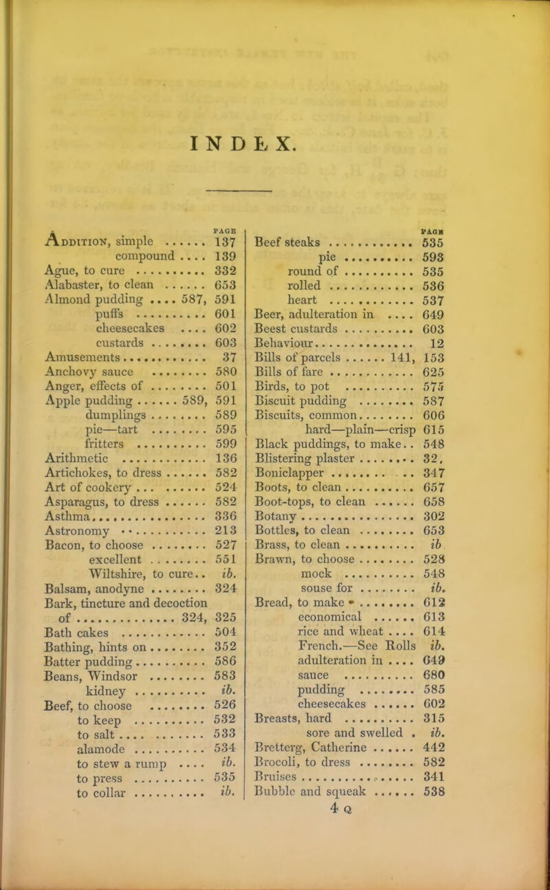 Addition, simple compound .... Ague, to cure Alabaster, to clean Almond pudding .... 587, puffs cheesecakes .... custards Amusements Anchovy sauce Anger, effects of Apple pudding 589, dumplings pie—tart fritters Arithmetic Artichokes, to dress Art of cookery Asparagus, to dress Asthma Astronomy • • Bacon, to choose excellent Wiltshire, to cure.. Balsam, anodyne Bark, tincture and decoction of 324, Bath cakes Bathing, hints on Batter pudding Beans, Windsor kidney Beef, to choose to keep to salt .... alamode to stew a rump .... to press to collar PAGH Beef steaks 535 pie 593 round of 535 rolled 536 heart 537 Beer, adulteration in .... 649 Beest custards 603 Behaviour 12 Bills of parcels 141, 153 Bills of fare 625 Birds, to pot 575 Biscuit pudding 587 Biscuits, common 606 hard—plain—crisp 615 Black puddings, to make.. 548 Blistering plaster 32. Boniclapper .. 347 Boots, to clean 657 Boot-tops, to clean 658 Botany 302 Bottles, to clean 653 Brass, to clean ib Brawn, to choose 528 mock 548 souse for ib, Bread, to make • 612 economical 613 rice and wheat .... 614 French.—See Rolls ib. adulteration in .... 649 sauce 680 pudding 585 cheesecakes 602 Breasts, hard 315 sore and swelled . ib. Bretterg, Catherine 442 Brocoli, to dress 582 Bruises <• 341 Bubble and squeak 538 4 Q PAGE 137 139 332 653 591 601 602 603 37 580 501 591 589 595 599 136 582 524 582 336 213 527 551 ib. 324 325 504 352 586 583 ib. 526 532 533 534 ib. 535 ib.