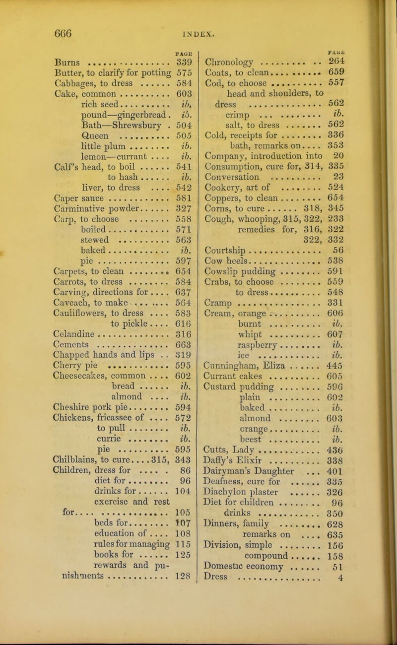 Burns PAGE 339 Butter, to clarify for potting 575 Cabbages, to dress 584 Cake, common 603 rich seed ib. pound—gingerbread. ib. Bath—Shrewsbury . 504 Queen 505 little plum ib. lemon—currant .... ib. Calf’s head, to boil 541 to hash ib. liver, to dress .... 542 Caper sauce 581 Carminative powder 327 Carp, to choose 558 boiled 571 stewed 563 baked ib. pie 597 Carpets, to clean 654 Carrots, to dress 584 Carving, directions for ... . 637 Caveach, to make 564 Cauliflowers, to dress .... 583 to pickle .... 616 Celandine 316 Cements 663 Chapped hands and lips . . 319 Cherry pie 595 Cheesecakes, common .... 602 bread ib. almond .... ib. Cheshire pork pie 594 Chickens, fricassee of .... 572 to pull ib. currie ib. pie 595 Chilblains, to cure... .315, 343 Children, dress for 86 diet for 96 drinks for 104 exercise and rest for 105 beds for 107 education of ... . 108 rules for managing 115 books for 125 rewards and pu- nishments 128 PAGE Chronology 204 Coats, to clean 659 Cod, to choose 557 head and shoulders, to dress 562 crimp ib. salt, to dress 562 Cold, receipts for 336 bath, remarks on... . 353 Company, introduction into 20 Consumption, cure for, 314, 335 Conversation 23 Cookery, art of 524 Coppers, to clean 654 Corns, to cure 318, 345 Cough, whooping, 315, 322, 233 remedies for, 316, 322 322, 332 Courtship 56 Cow heels 538 Cowslip pudding 591 Crabs, to choose 559 to dress 548 Cramp 331 Cream, orange 606 burnt ib. whipt 607 raspberry........ ib. ice ib. Cunningham, Eliza 445 Currant cakes 605 Custard pudding 596 plain 602 baked ib. almond 603 orange ib. beest ib. Cutts, Lady 436 Daffy’s Elixir 338 Dairyman’s Daughter ... 401 Deafness, cure for 335 Diachylon plaster 326 Diet for children 96 drinks 350 Dinners, family 628 remarks on .... 635 Division, simple 156 compound...... 158 Domestic economy 51 Dress 4