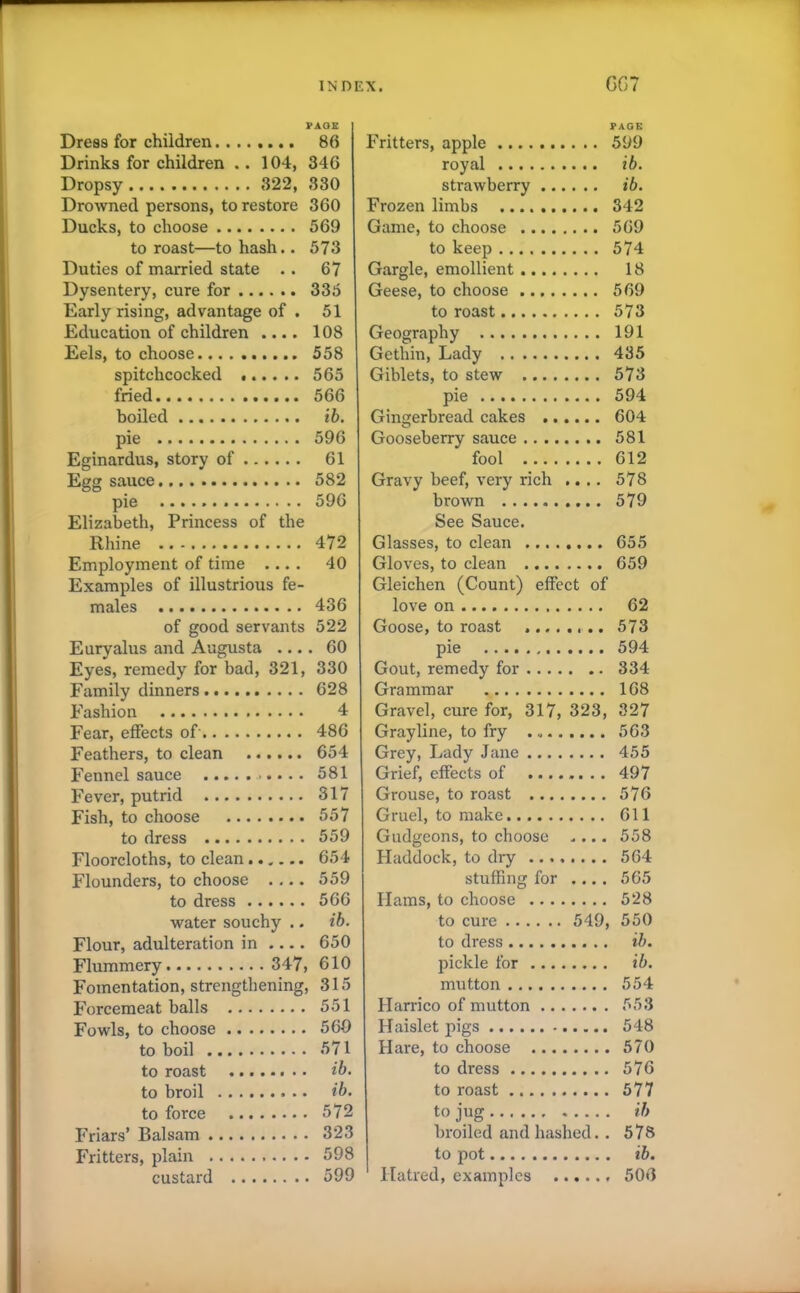 PAGE Dress for children 86 Drinks for children .. 104, 346 Dropsy 322, 330 Drowned persons, to restore 360 Ducks, to choose 569 to roast—to hash.. 573 Duties of married state .. 67 Dysentery, cure for 335 Early rising, advantage of . 51 Education of children .... 108 Eels, to choose 558 spitchcocked 565 fried 566 boiled ib. pie 596 Eginardus, story of 61 Egg sauce 582 pie 596 Elizabeth, Princess of the Rhine 472 Employment of time .... 40 Examples of illustrious fe- males 436 of good servants 522 Euryalus and Augusta .... 60 Eyes, remedy for bad, 321, 330 Family dinners 628 Fashion 4 Fear, effects of 486 Feathers, to clean 654 Fennel sauce 581 Fever, putrid 317 Fish, to choose 557 to dress 559 Floorcloths, to clean 654 Flounders, to choose .... 559 to dress 566 water souchy .. ib. Flour, adulteration in .... 650 Flummery 347, 610 Fomentation, strengthening, 315 Forcemeat balls 551 Fowls, to choose 560 to boil 571 to roast ib. to broil ib. to force 572 Friars’ Balsam 323 Fritters, plain 598 custard 599 PAGE Fritters, apple 599 royal ib. strawberry ib. Frozen limbs 342 Game, to choose 569 to keep 574 Gargle, emollient 18 Geese, to choose 569 to roast 573 Geography 191 Gethin, Lady 435 Giblets, to stew 573 pie 594 Gingerbread cakes 604 Gooseberry sauce 581 fool 612 Gravy beef, very rich .... 578 brown 579 See Sauce. Glasses, to clean 655 Gloves, to clean 659 Gleichen (Count) effect of love on 62 Goose, to roast ......... 573 pie 594 Gout, remedy for 334 Grammar 168 Gravel, cure for, 317, 323, 327 Grayline, to fry 563 Grey, Lady Jane 455 Grief, effects of 497 Grouse, to roast 576 Gruel, to make 611 Gudgeons, to choose .... 558 Haddock, to dry 564 stuffing for .... 565 Hams, to choose 528 to cure 549, 550 to dress ib. pickle for ib. mutton 554 Harrico of mutton 553 Haislet pigs 548 Hare, to choose 570 to dress 576 to roast 577 to jug ib broiled and hashed. . 578 to pot ib. Hatred, examples 506