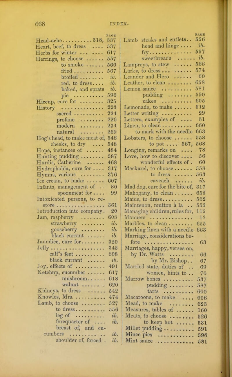 PAGE Heart, beef, to dress .... 537 Herbs for winter 617 Herrings, to choose 557 to smoke 566 fried 567 broiled ib. red, to dress. ... ib. baked, and sprats ib. pie 596 Hiccup, cure for 325 History 223 sacred 224 profane 226 modern 234 natural 269 Hog’s head, to make meat of, 546 cheeks, to dry .... 548 Hope, instances of 484 Hunting pudding 587 Hurdis, Catherine 468 Hydrophobia, cure for ... . 317 Hymns, various 376 Ice cream, to make 607 Infants, management of . . 80 spoonmeat for .... 99 Intoxicated persons, to re- store 361 Introduction into company. 20 Jam, raspberry 608 strawberry ib. gooseberry ib. black currant ib. Jaundice, cure for 320 Jelly 348 calf’s feet 608 black currant ib. Joy, effects of 491 Ketchup, cucumber 617 mushroom 618 walnut 620 Kidneys, to dress 542 Knowles, Mrs 474 Lamb, to choose 527 to dress 556 leg of ib. forequarter of ... . ib. breast of, and cu- cumbers ib. shoulder of, forced . ib. PAGB Lamb steaks and cutlets. . 556 head and hinge .... ib. fry 557 sweetbreads ib. Lampreys, to stew 566 Larks, to dress 574 Leander and Hero 60 Leather, to clean 658 Lemon sauce 581 pudding 590 cakes 605 Lemonade, to make 612 Letter writing 29 Letters, examples of .... 31 Linen, to clean 660 to mark with the needle 663 Lobsters, to choose 558 to pot .... 567, 568 Longing, remarks on .... 78 Love, how to discover .... 56 wonderful effects of . 60 Mackarel, to choose 558 to dress 563 caveach ib. Mad dog, cure for the bite of, 317 Mahogany, to clean 655 Maids, to dress 562 Maintenon, mutton a la . . 555 Managing children, rules for, 115 Manners . 12 Marbles, to clean 655 Marking linen with a needle 663 Marriage, considerations be- fore 63 Marriages, happy, verses on, by Dr. Watts 60 by Mr. Bishop .. 67 Married state, duties of .. 69 women, hints to .. 76 Marrow bones 537 pudding 587 tarts 600 Macaroons, to make .... 606 Mead, to make 623 Measures, tables of 160 Meats, to choose 526 to keep hot 531 Millet pudding 591 Mince pies 596 Mint sauce 581