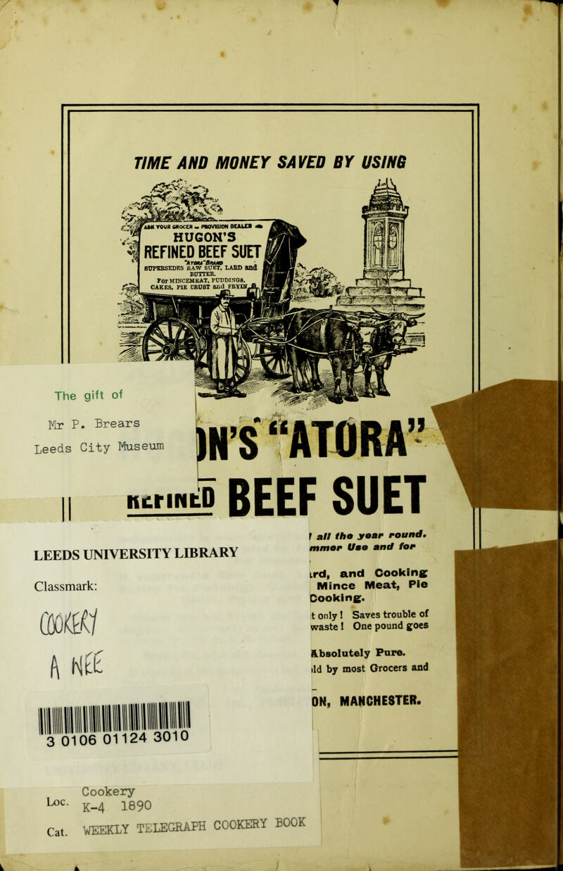TIME AND MONEY SAVED BY USIH6 The gift of Mr P. Brears Leeds City Museum iN’StATORA” nurifitP BEEF SUET LEEDS UNIVERSITY LIBRARY Classmark; h Ntt 0 3 0 06 01124 30 r all lha year i-ound. mmar Uao and for ird, and Cookins Mince Meat, Pie Cookine* :t only 1 Saves trouble of vraste 1 One pound goes Hbsolutely Pure, lid by most Grocers and ON, MANCHESTER. Loc. Cat. Cookery K-4 1890 weekly telegraph cookery book