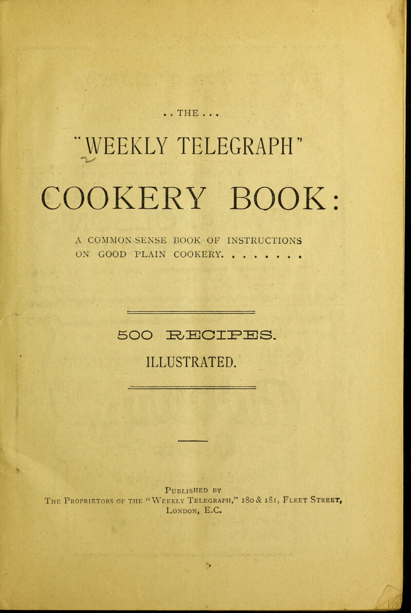 THE . . WEEKLY TELEGRAPH” COOKERY BOOK: A COMMON-SENSE BOOK OF INSTRUCTIONS ON GOOD PLAIN COOKERY 500 ILLUSTRATED. Published by The Proprietors of the “Weekly Telegraph,” i8o& iSi, Fleet Street, London, E.C.