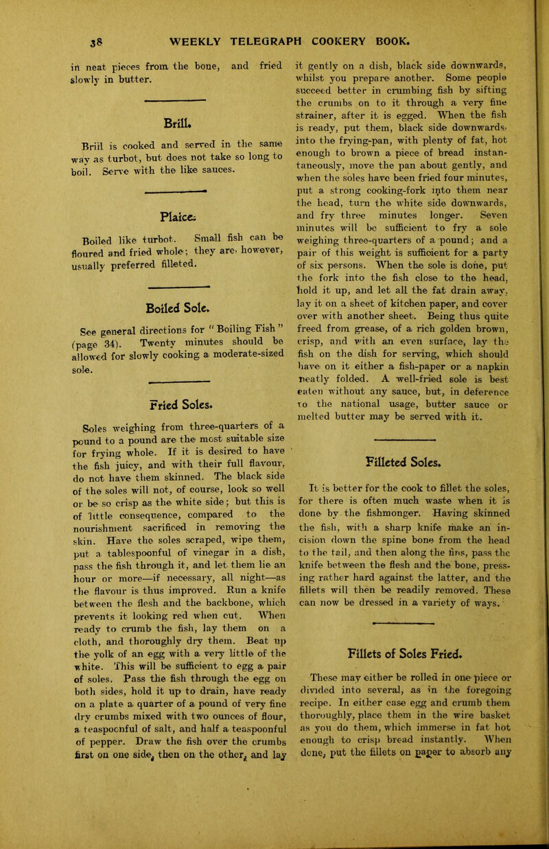in neat pieces from, the bone, and fried slowly in butter. Brill. Brill is cooked and served in the same way as turbot , but does not take so long to boil. Ser\'e with the like sauces. Plaicc; Boiled like turbot. Small fish can be floured and fried whole; they are. however, usually preferred filleted. Boiled Sole. See general directions for “ Boiling Fish ” (page 34). Twenty minutes should be allowed for slowly cooking a moderate-sized sole. Fried Soles. Soles weighing from three-quarters of a pound to a pound are the most suitable size for frying whole. If it is desired to have the fish juicy, and with their full flavour, do not have them skinned. The black side of the soles will not, of course, look so well or be so crisp as the white side; but this is of little consequence, compared to the nourishment sacrificed in removing the skin. Have the soles scraped, wipe them, put a, tablespoonful of vinegar in a dish, pass the fish through it, and let them lie an hour or more—if necessary, all night—as the flavour is thus improved. Run a knife between the flesh and the backbone, which prevents it looking red when cut. When ready to crumb the fish, lay them on a cloth, and thoroughly dry them. Beat up tlie yolk of an egg with a very little of the •white. This will be sufficient to egg a pair of soles. Pass the fish through the egg on both sides, hold it up to drain, have ready on a plate a quarter of a pound of very fine dry crumbs mixed with two ounces of flour, a teaspoonful of salt, and half a teaspoonful of pepper. Draw the fish over the crumbs first on one side^ then on the other^ and lay it gently on a dish, black side downwards, whilst you prepare, another. Some people succeed better in crumbing fish by sifting the crumbs on to it through a very fine strainer, after it is egged. When the fish is ready, put them, black side downwards, into the frying-pan, with plenty of fat, hot enough to brown a piece of bread instan- taneously, move the pan about gently, and when the soles have been fried four minutes, put a strong cooking-fork into them near the head, turn the white side downwards, and fry three minutes longer. Seven mmutes will be sufficient to fry a sole weighing three-quarters of a pound; and a pair of this weight is sufficient for a party of six persons. When the sole is done, put the fork into the fish close to the head, hold it up, and let all the fat drain away, lay it on a sheet of kitchen paper, and cover over with another sheet. Being thus quite freed from grease, of a rich golden brown, crisp, and with an even surface, lay the fish on the dish for serving, which should have on it either a fish-paper or a napkin neatly folded. A well-fried sole is best eaten without any sauce, hut, in deference TO the national usage, butter sauce or melted butter may be served with it. Filleted Soles, It is better for the cook to fillet the soles, for there is often much waste when it is done by the fishmonger. Having skinned the fi,sh, -with a sharp knife ihake an in- cision down the spine bone from the head to the tail, and then along the firis, pass the knife between the flesh and the bone, press, ing rather hard against the latter, and the fillets will then be readily removed. These can now be dressed in a variety of ways.' Fillets of Soles Fried. These may either be rolled in one piece or divided into several, as in the foregoing recipe. In either case egg and crumb them thoroughly, place them in the wire basket as you do them, which immerse in fat hot enough to crisp bread instantly. When done, put the fillets on pager to absorb any