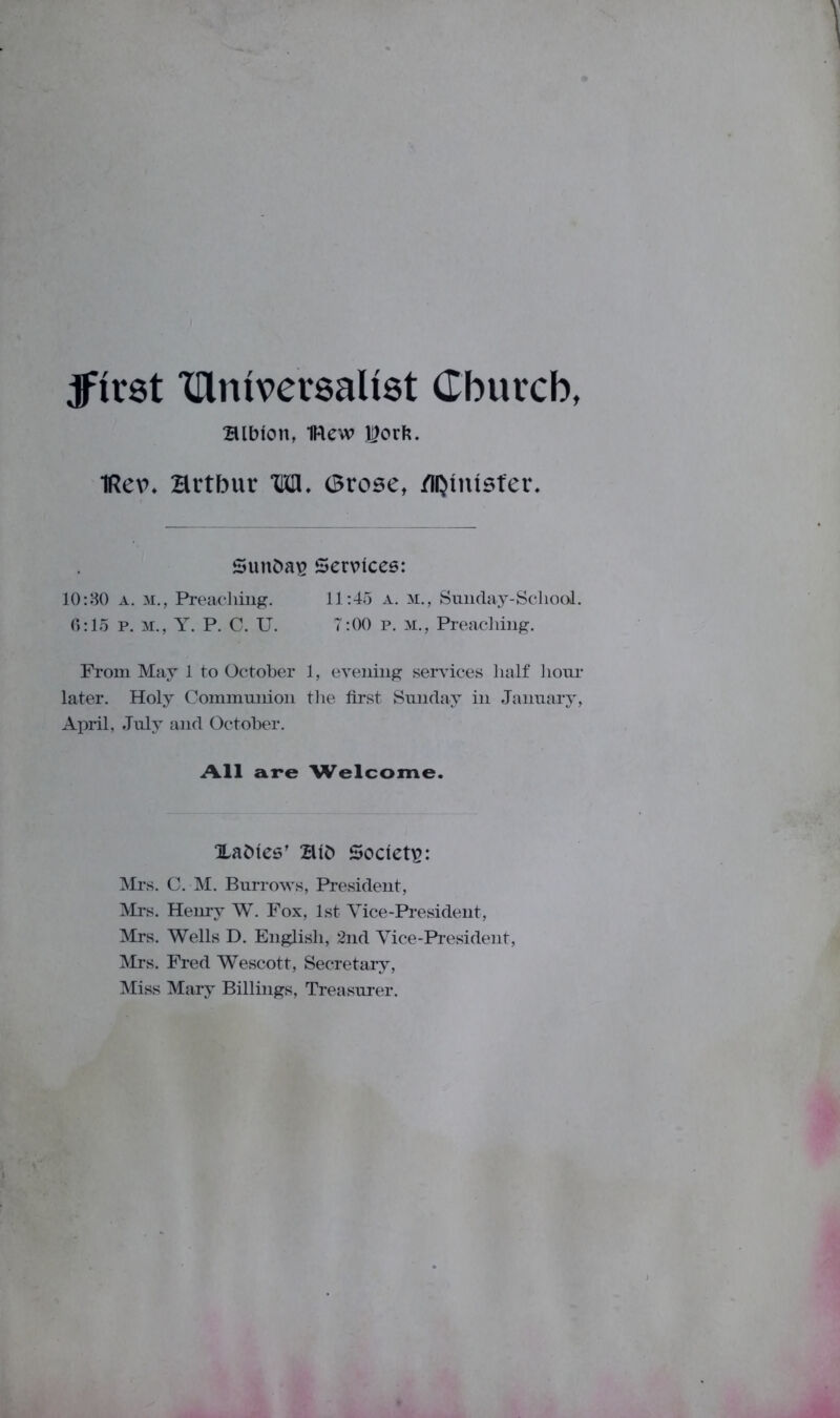 jfirst Xflmvevsalist Cburcb, Blbion, 1Rew l?orfc. iRev. Hrtbur THU. (Brose, /lijtntsfer. Sunbav Services: 10:30 a. M., Preaching. 11:45 a. m., Sunday-School. 6:15 p. m., Y. P. C. U. 7:00 p. M., Preaching. From May 1 to October 1, evening services half hour later. Holy Communion the first Sunday in January, April, July and October. All are Welcome. Xabies’ Bib Society: Mrs. C. M. Burrows, President, Mrs. Henry W. Fox, 1st Vice-President, Mrs. Wells D. English, 2nd Vice-President, Mrs. Fred Wescott, Secretary, Miss Mary Billings, Treasurer.