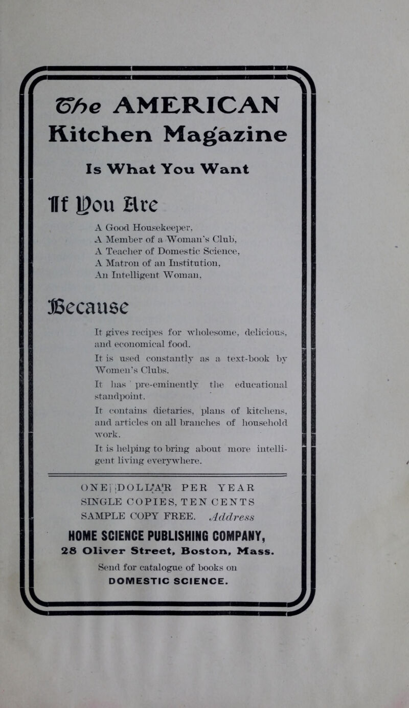 =^v X5he AMERICAN Kitchen Magazine Is What You Want Iff H)ou Hre A Good Housekeeper. A Member of a. Woman’s Club, A Teacher of Domestic Science, A Matron of an Institution, An Intelligent Woman, Because It gives recipes for wholesome, delicious, and economical food. It is used constantly as a text-book by Women’s Clubs. It has pre-eminently the educational standpoint. It contains dietaries, plans of kitchens, and articles on all branches of household work. It is helping to bring about more intelli- gent living everywhere. ONE; ;DOLLA'R PER YEAR SINGLE COPIES, TEN CENTS SAMPLE COPY FREE. Address HOME SCIENCE PUBLISHING COMPANY, 28 Oliver Street, Boston, Mass. Send for catalogue of books on DOMESTIC SCIENCE.