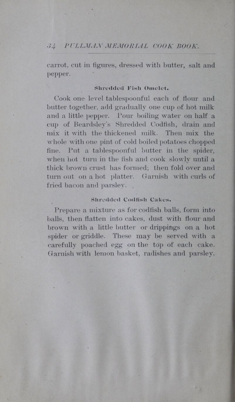 carrot, cut in figures, dressed with butter, salt and pepper. Shredded Fish Omelet. Cook one level tablespoonful each of hour and butter together, add gradually one cup of hot milk and a little pepper. Pour boiling water on half a cup of Beardsley’s Shredded Codfish, drain and mix it with the thickened milk. Then mix the whole with one pint of cold boiled potatoes chopped fine. Put a tablespoonful butter in the spider, when hot turn in the fish and cook slowly until a thick brown crust has formed; then fold over and turn out on a hot platter. Garnish with curls of fried bacon and parsley. . Shredded Codfish Cakes. Prepare a mixture as for codfish balls, form into balls, then flatten into cakes, dust with Hour and brown with a little butter or drippings on a hot spider or griddle. These may be served with a carefully poached egg on the top of each cake. Garnish with lemon basket, radishes and parsley.