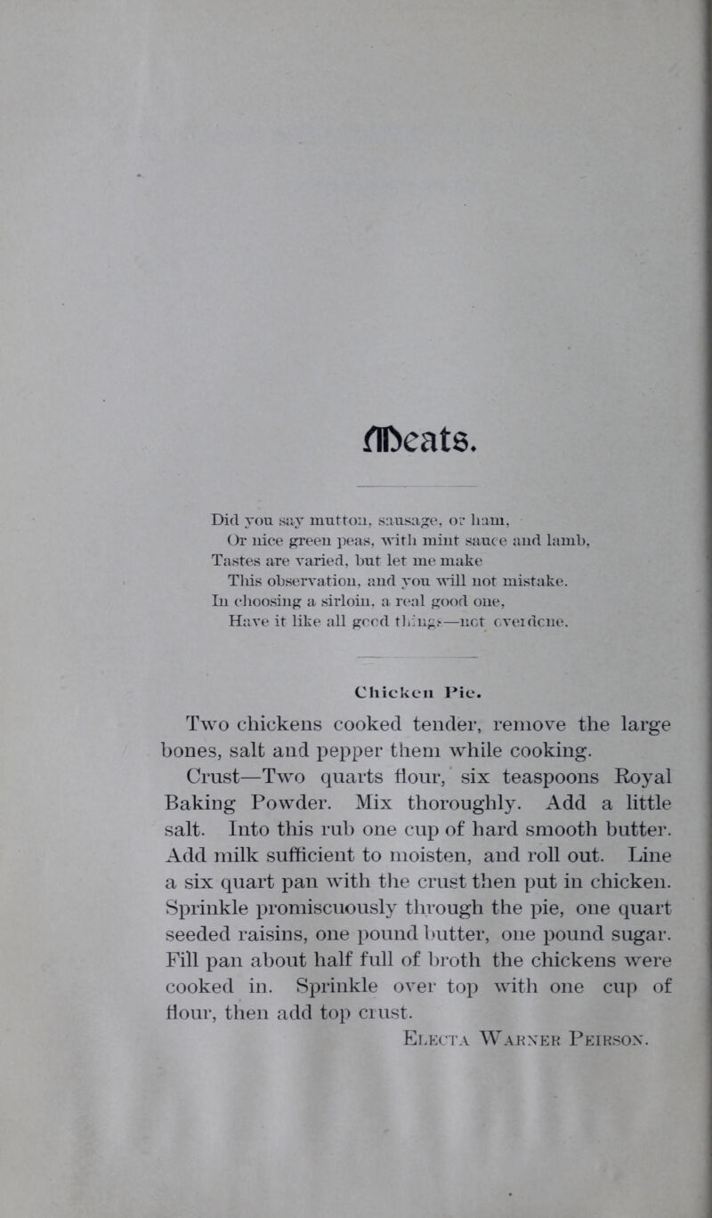 flfceats Did you say mutton, sausage, or ham, Or nice green peas, with mint sauce and lamb, Tastes are varied, but let me make This observation, and you will not mistake. In choosing a sirloin, a real good one, Have it like all good tilings—net cveidcne. Chicken 1*10. Two chickens cooked tender, remove the large bones, salt and pepper them while cooking. Crust—Two quarts flour, six teaspoons Royal Baking Powder. Mix thoroughly. Add a little salt. Into this rub one cup of hard smooth butter. Add milk sufficient to moisten, and roll out. Line a six quart pan with the crust then put in chicken. Sprinkle promiscuously through the pie, one quart seeded raisins, one pound butter, one pound sugar. Fill pan about half full of broth the chickens were cooked in. Sprinkle over top with one cup of flour, then add top crust. Electa Warner Peirsox.