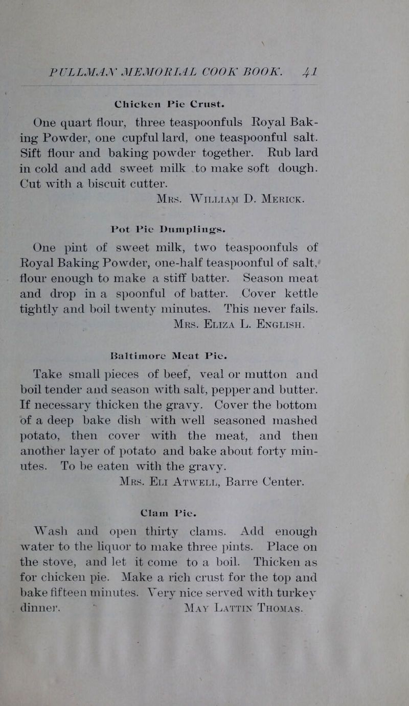 Chicken Pie Crust. One quart flour, three teaspoonfuls Royal Bak- ing Powder, one cupful lard, one teaspoonful salt. Sift flour and baking powder together. Rub lard in cold and add sweet milk to make soft dough. Cut with a biscuit cutter. Mas. William D. Merick. Pot Pic Dumplings. One pint of sweet milk, two teaspoonfuls of Royal Baking Powder, one-half teaspoonful of salt, flour enough to make a stiff batter. Season meat and drop in a spoonful of batter. Cover kettle tightly and boil twenty minutes. This never fails. Mrs. Eliza L. English. Baltimore Meat Pie. Take small pieces of beef, veal or mutton and boil tender and season with salt, pepper and butter. If necessary thicken the gravy. Cover the bottom of a deep bake dish with well seasoned mashed potato, then cover with the meat, and then another layer of potato and bake about forty min- utes. To be eaten with the gravy. Mrs. Eli Atwell, Barre Center. Clam Pie. Wash and open thirty clams. Add enough water to the liquor to make three pints. Place on the stove, and let it come to a boil. Thicken as for chicken pie. Make a rich crust for the top and bake fifteen minutes. Very nice served with turkey dinner. May Lattin Thomas.