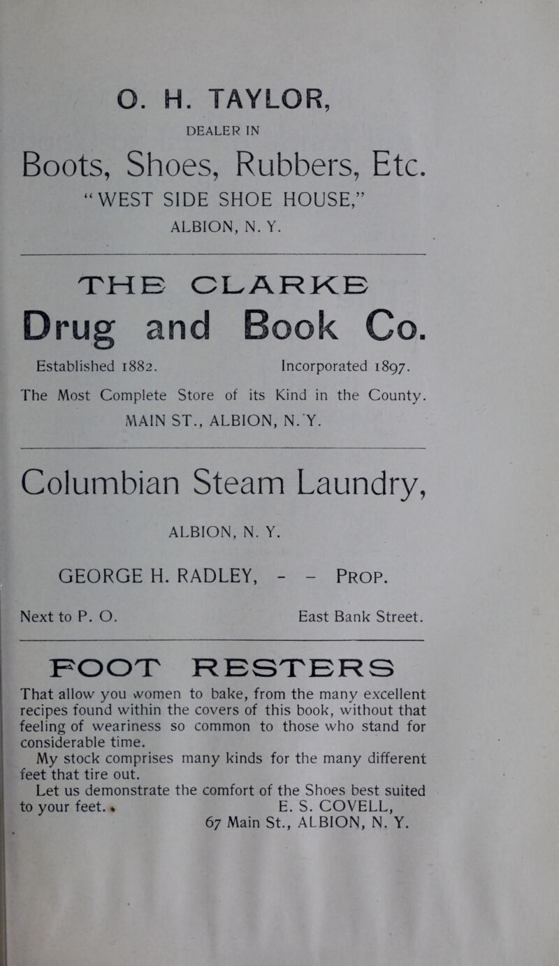 O. H. TAYLOR, DEALER IN Boots, Shoes, Rubbers, Etc. “WEST SIDE SHOE HOUSE,” ALBION, N. Y. THE CLARKE Drug and Book Co. Established 1882. Incorporated 1897. The Most Complete Store of its Kind in the County. MAIN ST., ALBION, N. Y. Columbian Steam Laundry, ALBION, N. Y. GEORGE H. RADLEY, - - Prop. Next to P. O. East Bank Street. FOOT HESTERS That allow you women to bake, from the many excellent recipes found within the covers of this book, without that feeling of weariness so common to those who stand for considerable time. My stock comprises many kinds for the many different feet that tire out. Let us demonstrate the comfort of the Shoes best suited to your feet.« E. S. COVELL, 67 Main St., ALBION, N. Y.