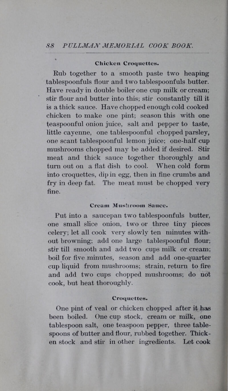 Chicken Croquettes. Rub together to a smooth paste two heaping tablespoonfuls flour and two tablespoonfuls butter. Have ready in double boiler one cup milk or cream; stir flour and butter into this; stir constantly till it is a thick sauce. Have chopped enough cold cooked chicken to make one pint; season this with one teaspoonful onion juice, salt and pepper to taste, little cayenne, one tablespoonful chopped parsley, one scant tablespoonful lemon juice; one-half cup mushrooms chopped may be added if desired. Stir meat and thick sauce together thoroughly and turn out on a flat dish to cool. When cold form into croquettes, dip in egg, then in fine crumbs and fry in deep fat. The meat must be chopped very fine. Cream Mushroom Sauce. Put into a saucepan two tablespoonfuls butter, one small slice onion, two or three tiny pieces celery; let all cook very slowly ten minutes with- out browning; add one large tablespoonful flour; stir till smooth and add two cups milk or cream; boil for five minutes, season and add one-quarter cup liquid from mushrooms; strain, return to fire and add two cups chopped mushrooms; do not cook, but heat thoroughly. Croquettes. One pint of veal or chicken chopped after it has been boiled. One cup stock, cream or milk, one tablespoon salt, one teaspoon pepper, three table- spoons of butter and flour, rubbed together. Thick- en stock and stir in other ingredients. Let cook