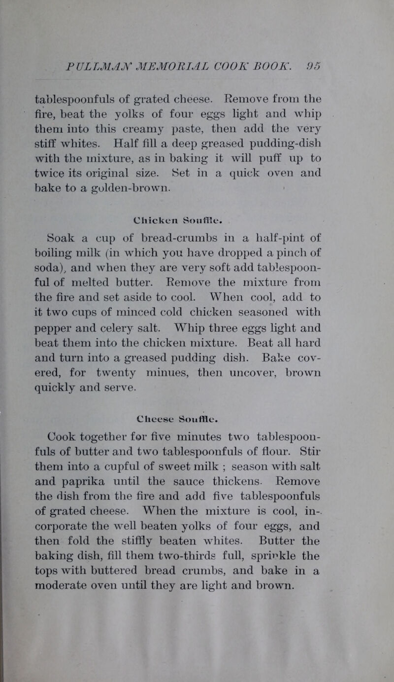 tablespoonfuls of grated cheese. Remove from the fire, beat the yolks of four eggs light and whip them iuto this creamy paste, then add the very stiff whites. Half fill a deep greased pudding-dish with the mixture, as in baking it will puff up to twice its original size. Set in a quick oven and bake to a golden-brown. Chicken Souffle. Soak a cup of bread-crumbs in a half-pint of boiling milk (in which you have dropped a pinch of soda), and when they are very soft add tablespoon- ful of melted butter. Remove the mixture from the fire and set aside to cool. When cool, add to it two cups of minced cold chicken seasoned with pepper and celery salt. Whip three eggs light and beat them into the chicken mixture. Beat all hard and turn into a greased pudding dish. Bake cov- ered, for twenty minues, then uncover, brown quickly and serve. Cheese Souffle. Cook together for five minutes two tablespoon- fuls of butter and two tablespoonfuls of flour. Stir them into a cupful of sweet milk ; season with salt and paprika until the sauce thickens. Remove the dish from the fire and add five tablespoonfuls of grated cheese. When the mixture is cool, in-, corporate the well beaten yolks of four eggs, and then fold the stiffly beaten whites. Butter the baking dish, fill them two-thirds full, sprinkle the tops with buttered bread crumbs, and bake in a moderate oven until they are light and brown.