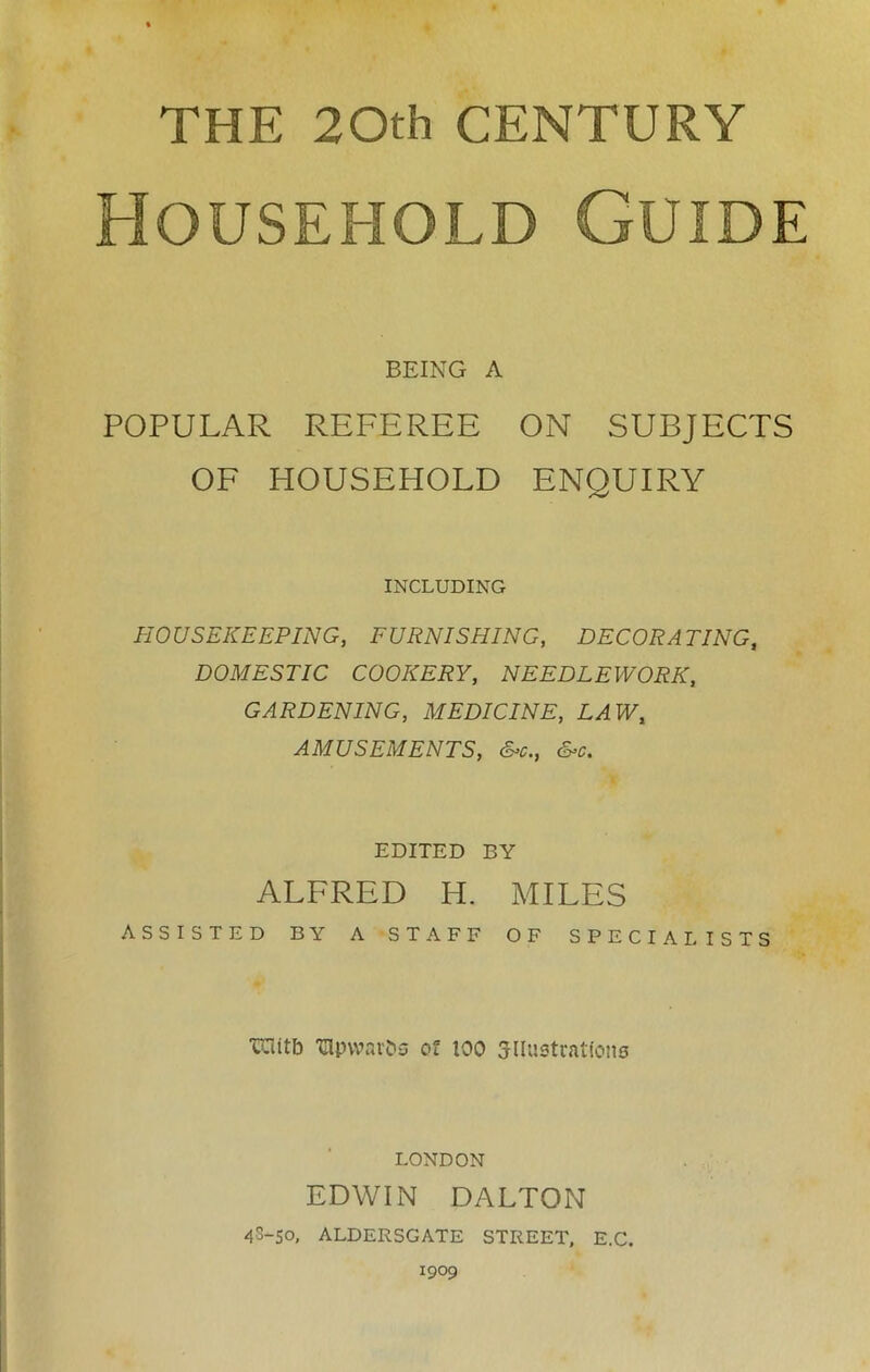 THE 20th CENTURY Household Guide BEING A POPULAR REFEREE ON SUBJECTS OF HOUSEHOLD ENQUIRY INCLUDING HOUSEKEEPING, FURNISHING, DECORATING, DOMESTIC COOKERY, NEEDLEWORK, GARDENING, MEDICINE, LAW, AMUSEMENTS, &c., &c. EDITED BY ALFRED H. MILES ASSISTED BY A STAFF OF SPECIALISTS TOitb ‘Glpvvar&s of too ^lustrations LONDON EDWIN DALTON 4S-50, ALDERSGATE STREET, E.C. 1909