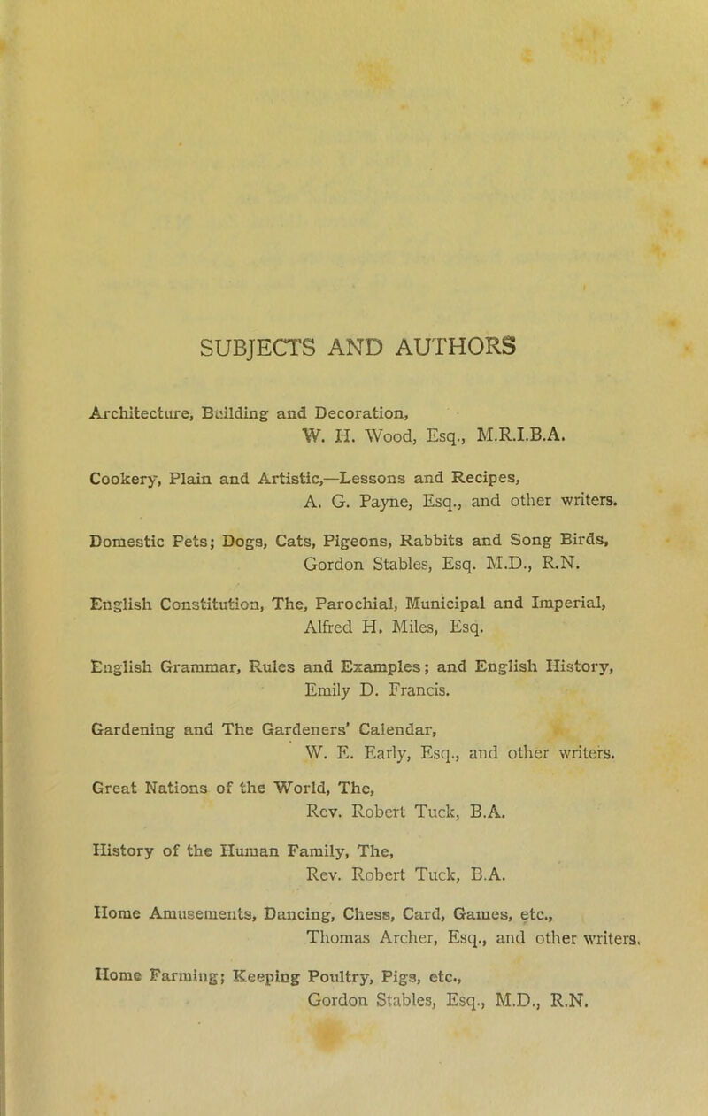 SUBJECTS AND AUTHORS Architecture, Building and Decoration, W. H. Wood, Esq., M.R.I.B.A. Cookery, Plain and Artistic,—Lessons and Recipes, A. G. Payne, Esq., and other writers. Domestic Pets; Dogs, Cats, Pigeons, Rabbits and Song Birds, Gordon Stables, Esq. M.D., R.N. English Constitution, The, Parochial, Municipal and Imperial, Alfred H. Miles, Esq. English Grammar, Rules and Examples; and English History, Emily D. Francis. Gardening and The Gardeners’ Calendar, W. E. Early, Esq., and other writers. Great Nations of the World, The, Rev. Robert Tuck, B.A. History of the Human Family, The, Rev. Robert Tuck, B.A. Home Amusements, Dancing, Chess, Card, Games, etc., Thomas Archer, Esq., and other writers. Home Farming; Keeping Poultry, Pigs, etc., Gordon Stables, Esq., M.D., R.N.