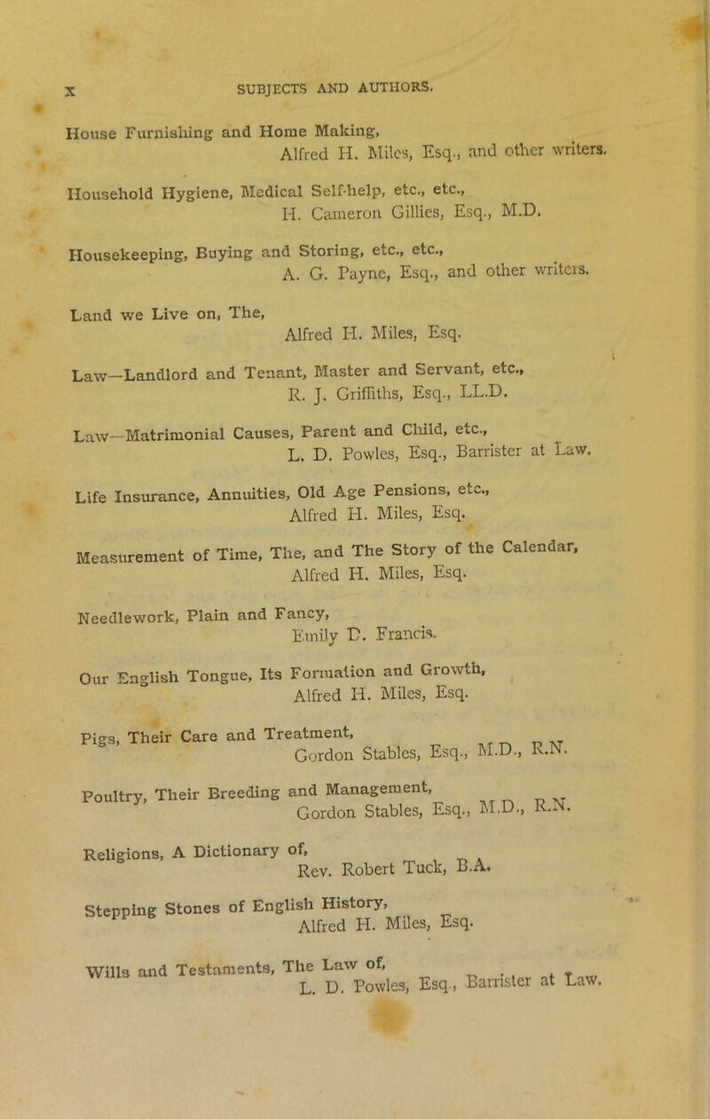 House Furnishing and Home Making, Alfred H. Miles, Esq., and other writers. Household Hygiene, Medical Self-help, etc., etc., H. Cameron Gillies, Esq., M.D. Housekeeping, Buying and Storing, etc., etc., A. G. Payne, Esq., and other writers. Land we Live on, The, Alfred H. Miles, Esq. Law—Landlord and Tenant, Master and Servant, etc., R. J. Griffiths, Esq., LL.D. Law—Matrimonial Causes, Parent and Child, etc., L. D. Powles, Esq., Barrister at Law. Life Insurance, Annuities, Old Age Pensions, etc., Alfred H. Miles, Esq. Measurement of Time, The, and The Story of the Calendar, Alfred H. Miles, Esq. Needlework, Plain and Fancy, Emily D. Francis. Our English Tongue, Its Formation and Growth, Alfred H. Miles, Esq. Pigs, Their Care and Treatment, Gordon Stables, Esq., M.D., R.N. Poultry, Their Breeding and Management, Gordon Stables, Esq., M.D., R.N. Religions, A Dictionary of, Rev. Robert Tuck, B.A. Stepping Stones of English History, Alfred H. Miles, Esq. Wills and Testaments, The Law of, L. D. Powles, Esq , Barrister at Law.