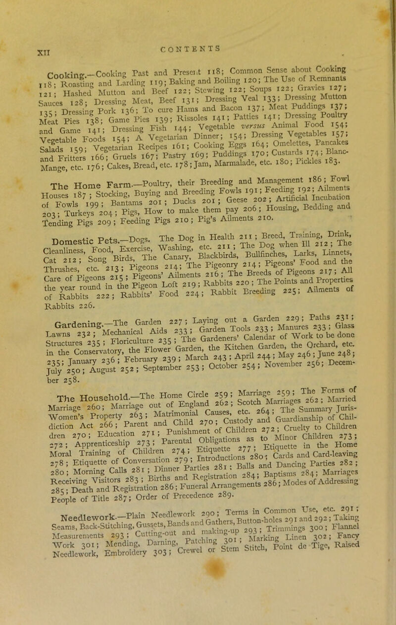 XTI Cooking —Cooking Past and Present 118; Common Sense about Cooking 118^Roasting and Larding 119; Baking and Boiling 120; The ^ of Remits j2i- Hashed Mutton and Beef 122; Stewing 122; Soups 122, Gra%ics 127, Sauces 128; Dressing Meat, Beef 131; Dressing Veal US! Dressing Mutton lie Dressing Pork 136; To cure Hams and Bacon 137: Meat Puddings 137. Mea't ResjS-Game Pie, Rissole. .VjWfa 14* i .K'essmg Postejr and Game 141; Dressing Fish 144; Vegetable versus Animal Food 154. Vegetable Foods 154; A Vegetarian Dinner; 154; Dressing Vegetables 157, Mads leg- Vegetarian Recipes 161; Cooking Eggs 164; Omelettes, Pancakes and Frittem 166; Gruels 167; Pastry 169; Pudclings 170•;<^r^»74; BUno- Mange, etc. 176; Cakes, Bread, etc. I78;jam, Marmalade, etc. 180, Pickles i»3- T. WnmP Farm—Poultry, their Breeding and Management 186; Fowl Houses x87 ; Stocking Buying and Biding make them pay 206; Housing, Bedding and Tending Pigs 209; Feeding Pigs 210; Pigs Ailments 210. „ _ p„f„ Does. The Dog in Health 211; Breed, Training, Drink, grsr Thrushes, etc. 213; Pigeons 214, The I lge ry 4,^ B p. g A11 Rabbits 226. Gardening.—The Garden «!-1 <^“MGla* 235; The Gardener,' Calendar of Work to be done Structures 235, I loncu “35 > Kitchen Garden, the Orchard, etc. ber 258. The Household. The Home CW. .591 ^ f Eied Marriage 260; Marriage out of nSan ’ , ‘ ^jie Summary Juris- Women’s Property 263 ; Custody and Guardianship ofChil- diction Act 266; Parent and C 7 » ... . Cruelty to Children dre„ .70, ^«o“ “ ^ Mbo, ChUdr„ .73; 272; Apprenticeship 270, Parent g Ftiouette in the Home Moral Training of Children 274« Tnt™ductions 280-; Cards and Card-leaving Si People of Title 287; Order of Precedence 289. Needlework.—Plain SS22SW2S?- »«*, nTing-up SeXL; -■i-'sd* Point d= Tige, Raked