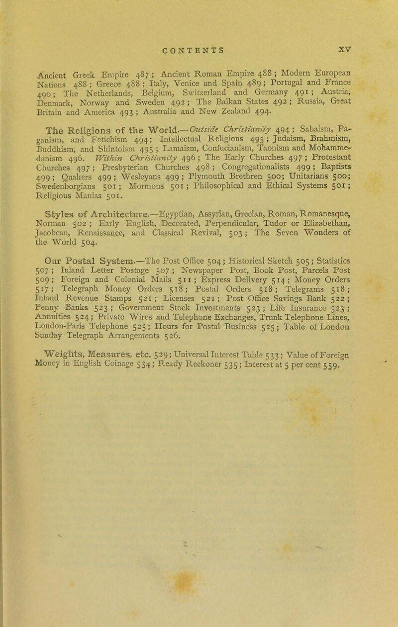 Ancient Greek Empire 487 ; Ancient Roman Empire 488 ; Modern European Nations 488 ; Greece 488 ; Italy, Venice and Spain 489 ; Portugal and France 490; The Netherlands, Belgium, Switzerland and Germany 491; Austria, Denmark, Norway and Sweden 492; The Balkan States 492 ; Russia, Great Britain and America 493 ; Australia and New Zealand 494. The Religions of the World.— Outside Christianity 494 ; Sabaism, Pa- ganism, and Fetichism 494; Intellectual Religions 495 J Judaism, Brahmism, Buddhism, and Shintoism 495 ; Lamaism, Confucianism, Taonism and Mohamme- danism 496. Within Christianity 496 ; The Early Churches 497 ; Protestant Churches 497; Presbyterian Churches 498; Congregationalists 499; Baptists 499; Quakers 499; Wesleyans 499; Plymouth Brethren 500; Unitarians 500; Swedenborgians 501 ; Mormons 501 ; Philosophical and Ethical Systems 501 ; Religious Manias 501. Styles of Architecture.—Egyptian, Assyrian, Grecian, Roman, Romanesque, Norman 502 ; Early English, Decorated, Perpendicular, Tudor or Elizabethan, Jacobean, Renaissance, and Classical Revival, 503; The Seven Wonders of the World 504. Our Postal System.—The Post Office 504; Historical Sketch 505; Statistics 507; Inland Letter Postage 507 ; Newspaper Post, Book Post, Parcels Post 509; Foreign and Colonial Mails 511; Express Delivery 514; Money Orders 517; Telegraph Money Orders 518; Postal Orders 518; Telegrams 518; Inland Revenue Stamps 521; Licenses 521; Post Office Savings Bank 522; Penny Banks 523 ; Government Stock Investments 523 ; Life Insurance 523 ; Annuities 524 ; Private Wires and Telephone Exchanges, Trunk Telephone Lines, London-Paris Telephone 525; Hours for Postal Business 525; Table of London Sunday Telegraph Arrangements 526. Weights, Measures, etc. 529; Universal Interest Table 533; Value of Foreign Money in English Coinage 534; R.eady Reckoner 535; Interest at 5 per cent 559.