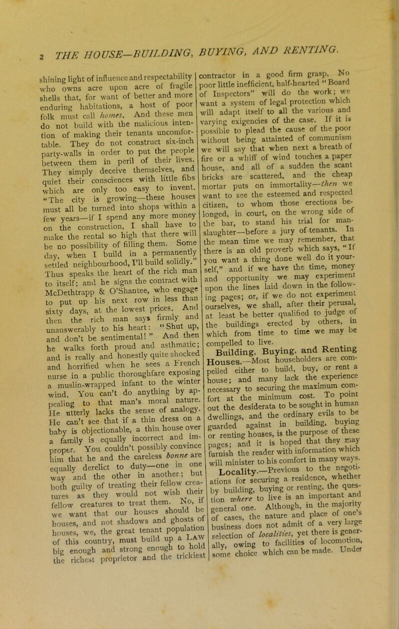 shining light of influence and respectability who owns acre upon acre of fragile shells that, for want of better and more enduring habitations, a host of poor folk must call homes. And these men do not build with the malicious inten- tion of making their tenants uncomfor- table. They do not construct six-inch party-walls in order to put the people between them in peril of their lives. They simply deceive themselves, and quiet their consciences with little fibs which are only too easy to invent. “The city is growing—these houses must all be turned into shops within a few years—if I spend any more money on the construction, I shall have to make the rental so high that there will be no possibility of filling them. Some day, when I build in a permanently settled neighbourhood, I’ll build solidly. Thus speaks the heart of the rich man to itself; and he signs die contract with McDethtrapp & O’Shantee, who engage to put up his next row in less than sixty days, at the lowest prices And then the rich man says firmly and unanswerably to his heart: ‘ Shut up, and don’t be sentimental! ” And then he walks forth proud and asthmatic; and is really and honestly quite shocked and horrified when he sees a French nurse in a public thoroughfare exposing a muslin-wrapped infant to the winter wind. You can’t do anydiing by ap- pealing to that man’s moral nature. He utterly lacks the sense of analogy. He can’t see that if a thin dress on a baby is objectionable, a thin house over a family is equally incorrect and im- proper. You couldn’t possibly convince him that he and the careless bonne are equally derelict to duty-one in one way and the other in another; but both guilty of treating their fellow crea- tures as they would not wish their fellow creatures to treat them. No, it we want that our houses should be houses, and not shadows and ghosts ot houses, we, the great tenant population of this country, must build up a LAW big enough and strong enough to hold the richest proprietor and the trickiest contractor in a good firm grasp. No poor little inefficient, half-hearted “ Board of Inspectors” will do the work; we want a system of legal protection which will adapt itself to all the various and varying exigencies of the case. If it is possible to plead the cause of the poor without being attainted of communism we will say that when next a breath of fire or a whiff of wind touches a paper house, and all of a sudden the scant bricks are scattered, and the cheap mortar puts on immortality then we want to see the esteemed and respected citizen, to whom those erections be- longed, in court, on the wrong side of the bar, to stand his trial for man- slaughter-before a jury of tenants. In the mean time we may remember, that there is an old proverb which says, “ If you want a thing done well do it your- self,” and if we have the time, money and opportunity we may experiment upon the lines laid down in the follow- ing pages; or, if we do not experiment ourselves, we shall, after their perusa, at least be better qualified to judge of the buildings erected by others, in which from time to time we may be compelled to live. Building, Buying, and Renting Houses.—Most householders are com- pelled either to build, buy, or rent a house; and many lack the experience necessary to securing the maximum com- fort at the minimum cost. To point out the desiderata to be sought in human dwellings, and the ordinary evils to be guarded against in building, buying or renting houses, is the purpose of these pages; and it is hoped that they may furnish the reader with information which will minister to his comfort in many ways. T ncalitv-—Previous to the negoti- ations for securing a residence, whether by building, buying or renting, the ques- tion where to live is an important and general one. Although, in the majority of cases, the nature and place of one s business does not admit of a very large selection of localities, yet there is gcncr- allv owing to facilities of locomotion, SkSote which on be made. Unde