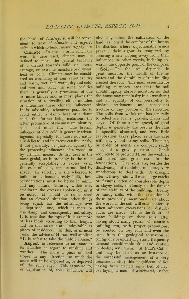 the head of locality, it will be conve- nient to treat of climate and aspect; soils on which to build, water supply, etc. Climate.—In the sense in which the word is here used, climate may be defined to mean the general tendency of a district towards mild, or severe, average, or extreme moisture or dryness, heat or cold. Climate may be consid- ered as consisting of four varieties: dry and warm, wet and warm, dry and cold, and wet and cold. In some localities there is generally a prevalence of one or more kinds; and in most places the situation of a dwelling either modifies or intensifies these climatic influences. It is advisable, whenever possible, to avoid either a damp heat or a damp cold; the former being malarious, the latter productive of rheumatism, pleurisy, colds, and other ills. The bracing influence of dry cold is generally advan- tageous, especially for those not natur- ally delicate; and its excess can frequently, if not generally, be guarded against by the protecting influences of a wood, or by artificial means. A dry heat is the most genial, as it probably is the most generally acceptable; its excess, as in the case of cold, can be modified by shade. In selecting a site whereon to build, or a house already built, these considerations must be borne in mind; and any natural features, which may ameliorate the excesses spoken of, must be noted. It should be remembered that an elevated situation, other things being equal, has the advantage over a depressed one, which is more or less damp, and consequently unhealthy. It is true that the tops of hills are more or less bleak according to their height, and on that account are undesirable as places of residence. In this, as in most cases, the advice of Horace well applies: “It is safest to take the middle course.” Aspect in reference to an estate is its situation in regard to sunshine and weather. The more a piece of land slopes in any direction, so much the more will it be exposed to, or deprived of, the sun’s rays. This exposure to, or deprivation of, solar influence, will obviously affect the cultivation of the land, as it will the comfort of the house. In districts where objectionable winds prevail, their rigour is tempered by securing a site sloping away from their influence; in other words, inclining to- wards the opposite point of the compass. Soil-—On the soil depends, in great measure, the health of the in- mates and the durability of the building erected thereon. The main essentials for building purposes are: that the soil should rapidly absorb moisture, so that the house may remain dry in all weathers; and an equality of compressibility to obviate settlement, and consequent fracture of any portion of the structure. The soils from which one has generally to select are loams, gravels, chalks, and clays. Of these a firm gravel, of good depth, is generally the best as the rain is speedily absorbed, and very little evaporation takes place, as is the case with clayey and loamy soils. The next, in order of merit, are compact, sandy soils, of a gravelly nature. Chalk requires to be protected from the weather, and necessitates great care in the foundations. Clay soils are, besides tire disadvantage of retaining moisture, very treacherous to deal with. A drought after a heavy rain will cause large cracks or fissures, often of considerable depth in clayey soils, obviously to the danger of the stability of the building. Loamy or sandy soils, with the exception of those previously mentioned, are about the worst, as the soil will escape laterally when adjacent excavations or disturb- ances are made. Hence tire failure of many buildings on these soils, after having stood many years. Of course a building can, with proper precautions, be erected on any soil; and even the best, from the geological fomration of contiguous or underlying strata, frequently demand considerable skill and caution in dealing with them. St. Paul’s Cathe- dral may be cited as an instance of tire successful management of a very treacherous site; this magnificent edifice having been erected on a bed of clay, overlaying a mass of quicksand, 40 feet