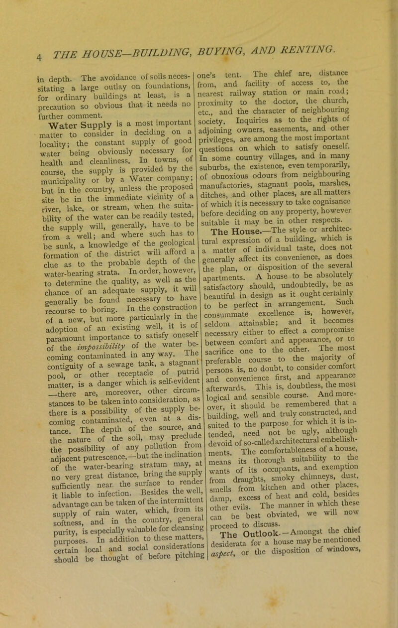 in depth The avoidance of soils neces-1 one’s tent. The chief are, distance sitatiuo a large outlay on foundations, from, and facility of access to, the for ordinary buildings at least, is a nearest railway station or main road, precaution so obvious that it needs no proximity to the doctor, the church, precaution so oo and the character of neighbouring Water Supply is a most important society. Inquiries as to the rights of matter to consider in deciding on a adjoining owners, easements, and other ) ,he constant supply of good privileges, are among the most important Sy’b£g Tviously necessary8 for questions on which to -I — health and cleanliness. In towns, of In some country villages, and in many t the supply is provided by the suburbs, the existence, even temporarily, mimci’paUty or by a Water company; of obnoxious odours from neighbouring municipality or y proposed manufactories, stagnant pools, marshes, but in the country,“iciiity of a ditches, and other places, are all matters ter hl-e or stream^ when the suita- of which it is necessary to take cognisance u v!' fl I r L be readily tested, before deciding on any property, however be -Jj* ^ -f -Sec Sunk T knowledge ©Abe geological tural expression of a building, which is f Hn’n of the district will afford a a matter of individual taste, does not “to’ the probable depth of the generaUy ^ water-bearing strata. In order, however, I P^or t0 be absolutdy to determine the quality, as well as J should, undoubtedly, be as »f “ r„trS» A, hlv beaufST„ design’ as it ought certainly generaUy be found necessa y L be perfect in arrangement. Such recourse to ^ ^particularly in the consummate excellence is, however, of a new, but more partly y of seldom attainable; and it becomes adoption of an existing wen, necessary either to effect a compromise paramount importance to ^ isfy on betweeQ comfort and appearance, or to of the impossibility of the water one tQ tbe olber. The most coming contaminated many way Th ^ course t0 the majority of contiguity of a sewage tank, as 8 P ■ no doubt, to consider comfort pool, or other receptacle of I ^^nwnience first, and appearance matter, is a danger which is self-evid , Thi j doubtless, the most -there are, moreover, other enreum- lc07ble cornse. And more- stances to be taken into consideration, as 1b° Cr°emembered that a there is a possibUity of the supp y c- wgU and truly constructed, and coming contaminated, even at a di g^ purpose. for which it is m- tance. The depth of the .aTO «d T/ £d not be ugly, although the nature of the soil, PrefronJ devoid’of so-called architectural embellish- the possibility of any pollubon fro tg The comfortableness of a house, adjacent putrescence,—but the inclination • ^ h suitabUity to the of the water-bearing stratum may, ‘ f . occupants, and exemption no very great distance, bring the supp y draughts smoky chimneys, dust, sufficiently near, the surface to reender ^*3^en and other places, it liable to infection. Besides the well, excess of heat and cold, besides advantage can be taken of the mtermitl d. 1_ - ^ The manner in which these supply of rain ^ water, which from | ^ ^ obviatedi we wiQ now softness, and in the country, g g^.-Amongst the chief SIS disposition of windows,