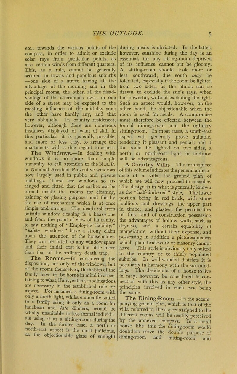 THE OUTLOOK. etc., towards the various points of the compass, in order to admit or exclude solar rays from particular points, as also certain winds from different quarters. This, as a rule, cannot be generally secured in towns and populous suburbs —one side of a street having all the advantage of the morning sun in the principal rooms, the other, all the disad- vantage of the afternoon’s rays—or one side of a street may be exposed to the roasting influence of the mid-day sun; the other have hardly any, and that very obliquely. In country residences, however, although there are numerous instances displayed of want of skill in this particular, it is generally possible, and more or less easy, to arrange the apartments with a due regard to aspect. The Windows.—In dealing with windows it is no more than simple humanity to call attention to the N.A.P. or National Accident Preventive windows now largely used in public and private buildings. These are windows so ar- ranged and fitted that the sashes can be turned inside the rooms for cleaning, painting or glazing purposes and this by the use of mechanism which is at once simple and strong. The death roll from outside window cleaning is a heavy one and from the point of view of humanity, to say nothing of “Employers’ liability,” “safety windows” have a strong claim upon die attention of the householder. They can be fitted to any window space and their initial cost is but little more than that of the ordinary death trap. The Rooms.—In considering the disposition, not only of the windows, but of the rooms themselves, the habits of the family have to be borne in mind in ascer- taining to what, if any, extent, modifications are necessary in the established rule for aspect. For instance, a dining-room with only a north light, whilst eminently suited to a family using it only as a room for luncheon and late dinners, would be wholly unsuitable to less formal individu- als using it as a sitting-room during the day. In the former case, a north or north-east aspect is the most judicious, as the objectionable glare of sunlight during meals is obviated. In the latter, however, sunshine during the day is an essential, for any sitting-room deprived of its influence cannot but be gloomy. A sitting-room should look more or less southward; due south may be tolerated, especially if the room be lighted from two sides, as the blinds can be drawn to exclude the sun’s rays, when too powerful, without excluding the light. Such an aspect would, however, on the other hand, be objectionable when the room is used for meals. A compromise must therefore be effected between the formal dining-room and the ordinary sitting-room. In most cases, a south-east aspect will generally prove suitable, rendering it pleasant and genial; and If the room be lighted on two sides, a north or north-east light in addition will be advantageous. A Country Villa-—The frontispiece of this volume indicates the general appear- ance of a villa, the ground plan of which we will now proceed to consider. The design is in what is generally known as the “ half-timbered ” style. The lower portion being in red brick, with stone mullions and dressings, the upper part in timber and plaster; the peculiarities of this kind of construction possessing the advantages of hollow walls, such as dryness, and a certain equability of temperature, without their expense, and possessing in addition a picturesqueness which plaiu brickwork or masonry cannot have. This style is obviously only suited to the country or to thinly populated suburbs. In well-wooded districts it is peculiarly in harmony with the surround- ings. The desiderata of a house to live in may, however, be considered in con- nection with this as any other style, the principles involved in each case being the same. The Dining-Room.—In the accom- panying ground plan, which is that of the villa referred to, the aspect assigned to the different rooms will be readily perceived by the annexed compass. In a small house like this the dining-room would doubtless serve the double purpose of dining-room and sitting-room, and