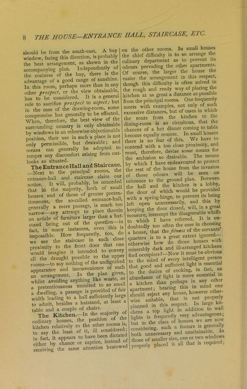should be from the south-east. A bay window, facing this direction, is probably the best arrangement, as shewn in the accompanying plan. Independently of the cosiness of the bay, there is the advantage of a good range of sunshine. In this room, perhaps more than in any other prospect, or the view obtainable, has to be considered. It is a general rule to sacrifice prospect to aspect; but in the case of the drawing-room, some compromise has generally to be effected. When, therefore, the best view of the surrounding country is only obtainable by windows in an otherwise objectionable position, their use in such a place is not only permissible, but desirable; and means can generally be adopted to temper any discomfort arising from out- looks so situated. The Entrance Hall and Staircase. Next to the principal rooms, the entrance-hall and staircase claim our notice. It will, probably, be conceded that in the majority, both of small houses and of those of greater preten- tiousness, the so-called entrance-hall, generally a mere passage, is much too narrow—any attempt to place therein an article of furniture larger than a hat- stand being out of the question—m fact, in many instances, even this is impossible. How frequently, too, do we see the staircase in such close proximity to the front door that one would imagine it intended to convey all the draught possible to the upper rooms—to say nothing of the undignified appearance and inconvenience of such an arrangement. In the plan given, whilst avoiding anything like waste, or a pretentiousness unsuited to so small a dwelling, a passage is provided of fair width leading to a hall sufficiently large to admit, besides a hatstand, at least a table and a couple of chairs. The Kitchen—In the majority of ordinary houses, the position of the kitchen relatively to the other rooms is, to say the least of it, ill considered in fact, it appears to have been dictated cither by chance or caprice, instead o receiving^ the same attention bestowed on the other rooms. In small houses the chief difficulty is to so arrange the culinary department as to prevent its odours pervading the other apartments. Of course, the larger the house the easier the arrangement in this respect, though this difficulty is often solved in the rough and ready way of placing the kitchen at as great a distance as possible from the principal rooms. One frequently meets with examples, not only of such excessive distances, but of cases in which the route from the kitchen to the dining-room is so circuitous, that the chances of a hot dinner coming to table become equally remote. In small bouses there is no fear of this. We have to contend with a too close proximity, and must, therefore, devise some means for the seclusion so desirable. The means by which I have endeavoured to protect the rest of the house from the invasion of those odours will be seen on reference to the ground plan. Between the hall and the kitchen is a lobby, the door of which would be provided with a spring-hinge, to prevent its being left open unnecessarily, and this by keeping the door closed, will, in a great measure, intercept the disagreeable whiffs to which I have referred. It is un- doubtedly too often the case in choosing a house, that the fitness of the servants quarters is to a great extent ignored otherwise how do those houses with miserably dark and ill-arranged kitchens find occupiers ?-Now it must be obvious to the mind of every intelligent person that good and sufficient light is essential to the duties of cooking, m fact, an abundance of light is more essentia in a kitchen than perhaps in any other apartment; bearing this in mind1 one should reject any house, however other- wise suitable, that is not properly planned in this respect. In large kit- chens a top light in addition to wall lights is frequently very advantageous; hut in the class of houses we are now considering, such a feature ^generally both unnecessary and unattainable those of smaller size, one or two windows properly placed is all that is require ,