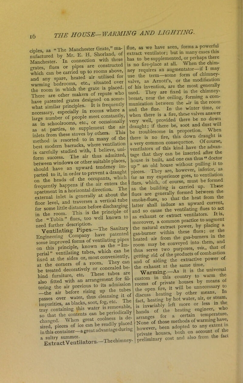 TI1E HOUSE-WARMING AND LIGHTING. cinles as “The Manchester Grate,” ma- nifactured by Mr. E. H. Shorland, of Manchester. In connection with these grates, Hues or pipes are constructed which can be carried up to rooms above, and any spare, heated air utilised for wanning bedrooms, etc., situated over the room in which the grate is placed. There are other makers of repute who have patented grates designed on some- what similar principles. It is frequently necessary, especially in rooms where a large number of people meet constant y, as in schoolrooms, etc., or occasionally as at parties, to supplement the air inlets from these stoves by others, this method is resorted to in many of the best modern barracks, where ventilation is carefully studied with, I believe, uni- form success. The air thus admitted, between windows or other suitable places, should have an upward tendency im- parted to it, in order to prevent a draught on the heads of the occupants, which frequently happens if the air enters the apartment in a horizontal direction. 1 he external inlet is generally at about the floor level, and traverses a vertical tube for some little distance before discharging in the room. This is the principle ol the “Tobin” flues, too well known to need further description. Ventilating Pipes-—The Sanitary Engineering Company have patented some improved forms of ventilating pipes on this principle, known as the “ Im- perial” ventilating tubes, which can be fixed at the sides or, most convenient y, at the corners of a room. They can be treated decoratively or concealed be- hind furniture, etc. These tubes are also fitted with an arrangement for fil- tering the air previous to its admission —the air before rising up the tubes passes over water, thus cleansing it of impurities, as blacks, soot, fog, e c. tray containing this water is removable, so that the contents can be periodically changed. When great coolness is de- sired, pieces of ice can be readily placed in this container—a great advantage during a sultry summer. . Extract Ventilators. The chimney- flue, as we have seen, forms a powerful extract ventilator; but in many cases this has to be supplemented, or perhaps there is no fire-place at all. When the chim- ney requires an augmentator—if I may use the term—some form of chimney- valve, as Arnott’s, or the modification of his invention, are the most generally used. They are fixed in the chimney- breast, near the ceiling, forming a com- munication between the <»ir in the room and the flue. In the winter time, or when there is a fire, these valves answer very well, provided there be no down draught; if there be, soot and dust will be troublesome in proportion. When there is no fire, this down draught is a very common consequence. Of course, ventilators of this kind have the advan- tage that they can be inserted after the house is built, and one can thus “ doctor up ” an old house without pulling it to pieces. They are, however, inferior, as far as my experience goes, to ventilation flues, which, of course, must be formed as the building is carried up. These flues are generally formed between the smoke-flues, so that the heat from the latter shall induce an upward current, and so cause the ventilating flues to act as exhaust or extract ventilators. It is, moreover, a common practice to augment the natural extract power, by placing a gas-burner within these flues; or the heated air from the gas-burners in the room may be conveyed into them, and thus serve two purposes, viz., that ot getting rid of the products of combustion and of aiding the extractive power of the exhaust at the same time. Warming.—As it is the universal custom in this country to warm the rooms of private houses by means ol the open fire, it will be unnecessary to discuss heating by other means fact, heating by hot water, air, or steam is invariably left more or less in the hands of the heating engineer, who arranges for a certain temperature. None of those methods of warming have, however, been adopted to any extent in private houses, both on accoun of dm preliminary cost and also from the fact
