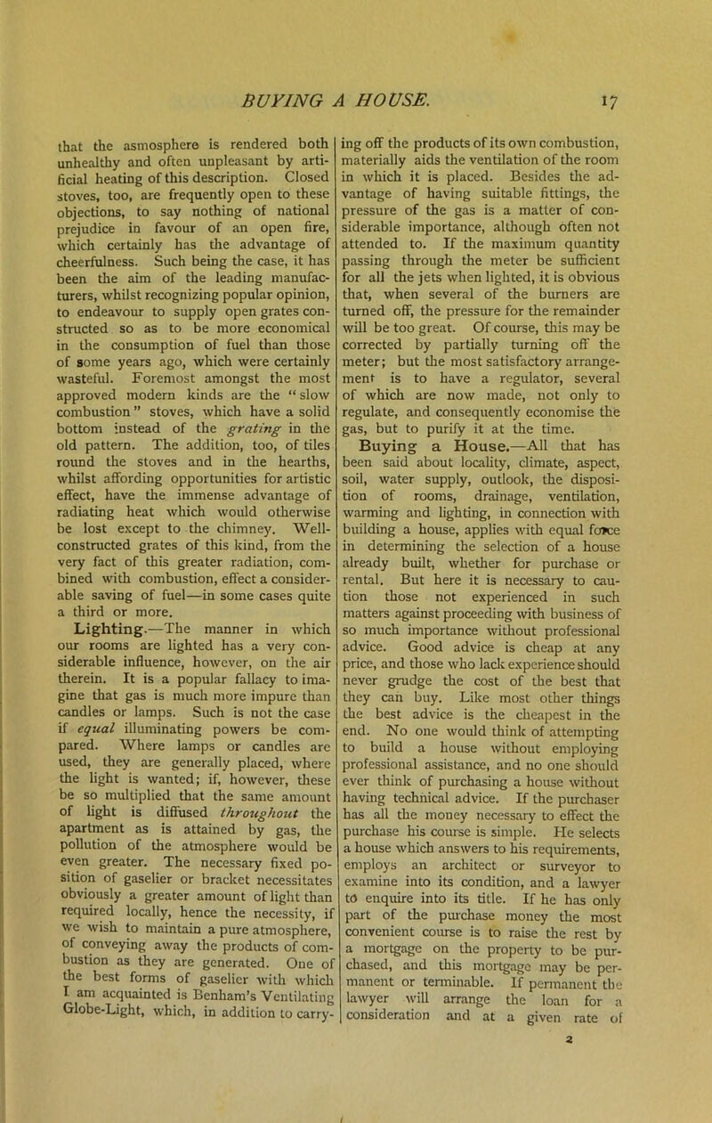 BUYING A HOUSE. that the asmosphere is rendered both unhealthy and often unpleasant by arti- ficial heating of this description. Closed stoves, too, are frequently open to these objections, to say nothing of national prejudice in favour of an open fire, which certainly has die advantage of cheerfulness. Such being the case, it has been the aim of the leading manufac- turers, whilst recognizing popular opinion, to endeavour to supply open grates con- structed so as to be more economical in the consumption of fuel than those of some years ago, which were certainly wasteful. Foremost amongst the most approved modern kinds are the “ slow combustion ” stoves, which have a solid bottom instead of the grating in the old pattern. The addition, too, of tiles round the stoves and in the hearths, whilst affording opportunities for artistic effect, have the immense advantage of radiating heat which would otherwise be lost except to the chimney. Well- constructed grates of this kind, from the very fact of this greater radiation, com- bined with combustion, effect a consider- able saving of fuel—in some cases quite a third or more. Lighting.—The manner in which our rooms are lighted has a very con- siderable influence, however, on the air therein. It is a popular fallacy to ima- gine that gas is much more impure than candles or lamps. Such is not the case if equal illuminating powers be com- pared. Where lamps or candles are used, they are generally placed, where the light is wanted; if, however, these be so multiplied that the same amount of light is diffused throughout the apartment as is attained by gas, the pollution of the atmosphere would be even greater. The necessary fixed po- sition of gaselier or bracket necessitates obviously a greater amount of light than required locally, hence the necessity, if we wish to maintain a pure atmosphere, of conveying away the products of com- bustion as they are generated. One of the best forms of gaselier with which I am acquainted is Benham’s Ventilating Globe-Light, which, in addition to carry- 17 ing off the products of its own combustion, materially aids the ventilation of the room in which it is placed. Besides the ad- vantage of having suitable fittings, the pressure of the gas is a matter of con- siderable importance, although often not attended to. If the maximum quantity passing through the meter be sufficient for all the jets when lighted, it is obvious that, when several of the burners are turned off, the pressure for the remainder will be too great. Of course, this may be corrected by partially turning off the meter; but the most satisfactory arrange- ment is to have a regulator, several of which are now made, not only to regulate, and consequently economise the gas, but to purify it at the time. Buying a House.—All that has been said about locality, climate, aspect, soil, water supply, outlook, the disposi- tion of rooms, drainage, ventilation, warming and lighting, in connection with building a house, applies with equal foice in determining the selection of a house already built, whether for purchase or rental. But here it is necessary to cau- tion those not experienced in such matters against proceeding with business of so much importance without professional advice. Good advice is cheap at any price, and those who lack experience should never grudge the cost of the best that they can buy. Like most other things the best advice is the cheapest in the end. No one would think of attempting to build a house without employing professional assistance, and no one should ever think of purchasing a house without having technical advice. If the purchaser has all the money necessary to effect the purchase his course is simple. He selects a house which answers to his requirements, employs an architect or surveyor to examine into its condition, and a lawyer to enquire into its title. If he has only part of the purchase money the most convenient course is to raise the rest by a mortgage on the property to be pur- chased, and this mortgage may be per- manent or terminable. If permanent the lawyer will arrange the loan for a consideration and at a given rate of 2