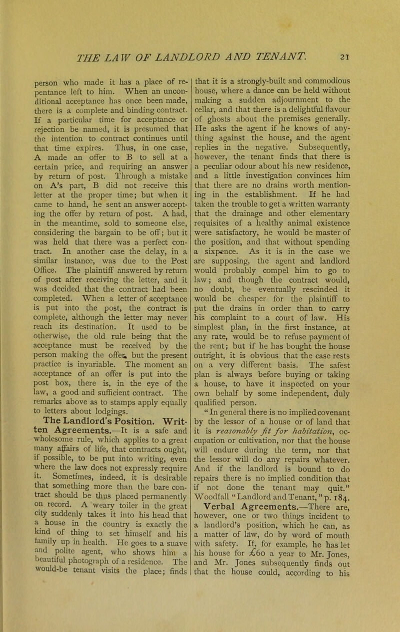 person who made it has a place of re- pentance left to him. When an uncon- ditional acceptance has once been made, there is a complete and binding contract. If a particular time for acceptance or rejection be named, it is presumed that the intention to contract continues until that time expires. Thus, in one case, A made an offer to B to sell at a certain price, and requiring an answer by return of post. Through a mistake on A’s part, B did not receive this letter at the proper time; but when it came to hand, he sent an answer accept- ing the offer by return of post. A had, in the meantime, sold to someone else, considering tire bargain to be off; but it was held that there was a perfect con- tract. In another case the delay, in a similar instance, was due to the Post Office. The plaintiff answered by return of post after receiving the letter, and it was decided that the contract had been completed. When a letter of acceptance is put into the post, the contract is complete, although the letter may never reach its destination. It used to be otherwise, the old rule being that the acceptance must be received by the person making the offes, but the present practice is invariable. The moment an acceptance of an offer is put into the post box, there is, in the eye of the law, a good and sufficient contract. The remarks above as to stamps apply equally to letters about lodgings. The Landlord’s Position. Writ- ten Agreements.—It is a safe and wholesome rule, which applies to a great many affairs of life, that contracts ought, if possible, to be put into writing, even where the law does not expressly require it. Sometimes, indeed, it is desirable that something more than the bare con- tract should be thus placed permanently on record. A weary toiler in the great city suddenly takes it into his head that a house in die country is exactly the kind of thing to set himself and his family up in health. He goes to a suave and polite agent, who shows him a beautiful photograph of a residence. The would-be tenant visits the place; finds that it is a strongly-built and commodious house, where a dance can be held without making a sudden adjournment to the cellar, and that there is a delightful flavour of ghosts about the premises generally. He asks the agent if he knows of any- thing against the house, and die agent replies in the negative. Subsequently, however, the tenant finds that there is a peculiar odour about his new residence, and a litde investigation convinces him that there are no drains worth mention- ing in the establishment. If he had taken the trouble to get a written warranty that the drainage and other elementary requisites of a healthy animal existence were satisfactory, he would be master of the position, and that without spending a sixpence. As it is in the case we are supposing, the agent and landlord would probably compel him to go to law; and though the contract would, no doubt, be eventually rescinded it would be cheaper for the plaintiff to put the drains in order than to carry his complaint to a court of law. His simplest plan, in the first instance, at any rate, would be to refuse payment of the rent; but if he has bought the house outright, it is obvious that the case rests on a very different basis. The safest plan is always before buying or taking a house, to have it inspected on your own behalf by some independent, duly qualified person. “In general there is no implied covenant by the lessor of a house or of land that it is reasonably fit for habitation, oc- cupation or cultivation, nor that the house will endure during the term, nor that the lessor will do any repairs whatever. And if the landlord is bound to do repairs there is no implied condition that if not done the tenant may quit.” Woodfall “Landlord and Tenant, ” p. 184. Verbal Agreements.—There are, however, one or two things incident to a landlord’s position, which he can, as a matter of law, do by word of mouth with safety. If, for example, he has let his house for £60 a year to Mr. Jones, and Mr. Jones subsequently finds out that the house could, according to his