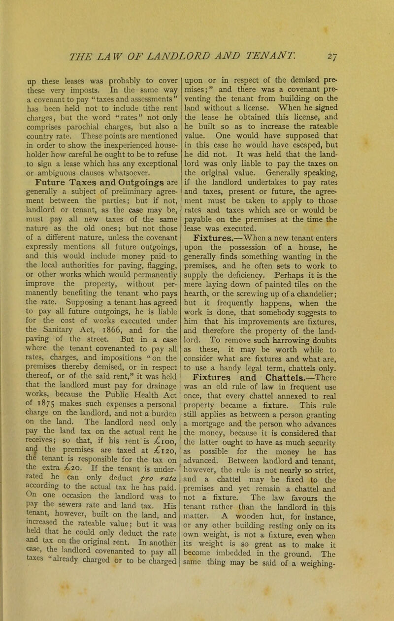 up these leases was probably to cover these very imposts. In the same way a covenant to pay “ taxes and assessments ” has been held not to include tithe rent charges, but the word “rates” not only comprises parochial charges, but also a country rate. These points are mentioned in order to show the inexperienced house- holder how careful he ought to be to refuse to sign a lease which has any exceptional or ambiguous clauses whatsoever. Future Taxes and Outgoings are generally a subject of preliminary agree- ment between the parties; but if not, landlord or tenant, as the case may be, must pay all new taxes of the same nature as the old ones; but not those of a different nature, unless the covenant expressly mentions all future outgoings, and this would include money paid to the local authorities for paving, flagging, or other works which would permanently improve the property, without per- manently benefiting the tenant who pays the rate. Supposing a tenant has agreed to pay all future outgoings, he is liable for the cost of works executed under the Sanitary Act, 1866, and for the paving of the street. But in a case where the tenant covenanted to pay all rates, charges, and impositions “on the premises thereby demised, or in respect thereof, or of the said rent,” it was held that the landlord must pay for drainage works, because the Public Health Act of 1875 makes such expenses a personal charge on the landlord, and not a burden on the land. The landlord need only pay the land tax on the actual rent he receives; so that, if his rent is .£100, an£ the premises are taxed at p£i20, the tenant is responsible for the tax on the extra £20. If the tenant is under- rated he can only deduct pro rata according to the actual tax he has paid. On one occasion the landlord was to pay the sewers rate and land tax. His tenant, however, built on the land, and increased the rateable value; but it was held that he could only deduct the rate and tax on the original rent. In another case, the landlord covenanted to pay all taxes “already charged or to be charged upon or in respect of the demised pre- mises;” and there was a covenant pre- venting the tenant from building on the land without a license. When he signed the lease he obtained this license, and he built so as to increase the rateable value. One would have supposed that in this case he would have escaped, but he did not. It was held that the land- lord was only liable to pay the taxes on the original value. Generally speaking, if the landlord undertakes to pay rates and taxes, present or future, the agree- ment must be taken to apply to those rates and taxes which are or would be payable on the premises at the time the lease was executed. Fixtures.—When a new tenant enters upon the possession of a house, he generally finds something wanting in the premises, and he often sets to work to supply the deficiency. Perhaps it is the mere laying down of painted tiles on the hearth, or the screwing up of a chandelier; but it frequently happens, when the work is done, that somebody suggests to him that his improvements are fixtures, and therefore the property of the land- lord. To remove such harrowing doubts as these, it may be worth while to consider what are fixtures and what are, to use a handy legal term, chattels only. Fixtures and Chattels.—There was an old rule of law in frequent use once, that every chattel annexed to real property became a fixture. This rule still applies as between a person granting a mortgage and the person who advances the money, because it is considered that the latter ought to have as much security as possible for the money he has advanced. Between landlord and tenant, however, the rule is not nearly so strict, and a chattel may be fixed to the premises and yet remain a chattel and not a fixture. The law favours the tenant rather than the landlord in this matter. A wooden hut, for instance, or any other building resting only on its own weight, is not a fixture, even when its weight is so great as to make it become imbedded in the ground. The same thing may be said of a weighing-