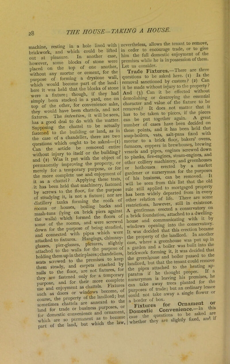 machine, resting in a hole lined with brickwork, and which could be lifted out at pleasure. In another case, however, some blocks of stone were placed on the top of one another, without any mortar or cement, for the purpose of forming a drystone wall, which would become part of the land: here it was held that the blocks of stone were a fixture; though, if they had simply been stacked in a yard, one on top of the other, for convenience sake, they would have been chattels, and not fixtures. The intention, it will be seen, has a good deal to do with the matter. Supposing the chattel to be actually fastened to the building or land, as in the case of a chandelier, there are two questions which ought to be asked (i Can the article be removed entire without injury to itself or the building? and (2) Was it put with the object of permanently improving the property, or merely for a temporary purpose, or for the more complete use and enjoyment ol it as a chattel? Applying these tests, it has been held that machinery, fastened by screws to the floor, for the purpose of steadying it, is not a fixture; nor are distillery tanks forming the roofs ol rooms or houses, boiling backs and mash-tuns (lying on brick piers against the walls) which formed the floors ol some of the rooms, and were screwed down for the purpose of being steadied, and connected with pipes which were attached to fixtures. Hangings, chimney- glasses, pier-glasses, pictures, slightly attached to the walls for the purpose of holding them up in their places; chandeliers, seats screwed to the premises to keep them steady, and carpets attached by nails to the floor, are not fixtures, for they are fastened only for a temporary purpose, and for their more complete usePand enjoyment as chattels. F^tuies such as doors or windows become, o course, the property of the landlord; but sometimes chattels are annexed to the land for trade or business purposes, or for domestic convenience and ornament which are so permanent as to becom part of the land, but which the law, nevertheless, allows the tenant to remove, in order to encourage trade, or to give him the full domestic enjoyment of the premises while he is in possession of them. Let us consider. Trade Fixtures.—There are three questions to be asked here. (1) Is the removal sanctioned by custom? (2) Can it be made without injury to the property ? And (3) Can it be effected without demolishing or destroying the essential character and value of the fixture to be removed ? It does not matter that it has to be taken to pieces, if the pieces can be put together again. A great number of cases have been decided on these points, and it has been held that soap-boilers, vats, salt-pans fixed with mortar to a brick floor, bakers’ ovens, furnaces, coppers in brew houses, brewing vessels and pipes, engines screwed down to planks, fire-engines, steam-engines, and other colliery machinery, and greenhouses or hothouses erected by a market gardener or nurseryman for the purposes of his business, can be removed. It will be seen from this list that the old rule still applied to mortgaged property has been widely departed from in every other relation of life. There are some restrictions, however, still m existence. A gentleman erected a conservatory on a brick foundation, attached to a dwelling- house and communicating with it by windows opening into the conservatory. It was decided that this erection became the property of the landlord. In another case, where a greenhouse was put up in a garden and a boiler was bndt into the brickwork forming it, it was decided that the greenhouse and boiler passed to the landlord, but that the tenant could remove the pipes attached to the heating ap- paratus if he thought proper. If a nurseryman is leaving his prem.ses he can take away trees planted for the purposes of trade; but an ordinary lessee could not take away a single flower or a border of box. Fixtures for Ornament o Domestic Convenience.—In this case die questions to be asked are whether they are slightly fixed, and if