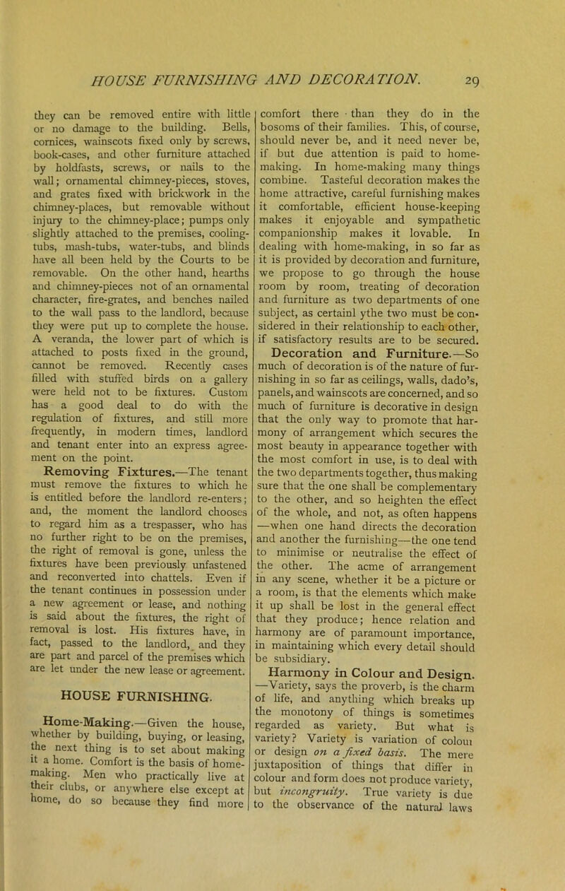 they can be removed entire with little or no damage to the building. Bells, cornices, wainscots fixed only by screws, book-cases, and other furniture attached by holdfasts, screws, or nails to the wall; ornamental chimney-pieces, stoves, and grates fixed with brickwork in the chimney-places, but removable without injury to the chimney-place; pumps only slightly attached to the premises, cooling- tubs, mash-tubs, water-tubs, and blinds have all been held by the Courts to be removable. On the other hand, hearths and chimney-pieces not of an ornamental character, fire-grates, and benches nailed to the wall pass to the landlord, because they were put up to complete the house. A veranda, the lower part of which is attached to posts fixed in the ground, cannot be removed. Recently cases filled with stuffed birds on a gallery were held not to be fixtures. Custom has a good deal to do with the regulation of fixtures, and still more frequently, in modern times, landlord and tenant enter into an express agree- ment on the point. Removing Fixtures.—The tenant must remove the fixtures to which he is entitied before the landlord re-enters; and, the moment the landlord chooses to regard him as a trespasser, who has no further right to be on the premises, the right of removal is gone, unless the fixtures have been previously unfastened and reconverted into chattels. Even if the tenant continues in possession under a new agreement or lease, and nothing is said about the fixtures, the right of removal is lost. His fixtures have, in fact, passed to the landlord, and they are part and parcel of the premises which are let under the new lease or agreement. HOUSE FURNISHING. Home-Making.—Given the house, whether by building, buying, or leasing, the next thing is to set about making it a home. Comfort is the basis of home- making. Men who practically live at their clubs, or anywhere else except at home, do so because they find more comfort there ■ than they do in the bosoms of their families. This, of course, should never be, and it need never be, if but due attention is paid to home- making. In home-making many things combine. Tasteful decoration makes the home attractive, careful furnishing makes it comfortable, efficient house-keeping makes it enjoyable and sympathetic companionship makes it lovable. In dealing with home-making, in so far as it is provided by decoration and furniture, we propose to go through the house room by room, treating of decoration and furniture as two departments of one subject, as certainl ythe two must be con- sidered in their relationship to each other, if satisfactory results are to be secured. Decoration and Furniture.—So much of decoration is of the nature of fur- nishing in so far as ceilings, walls, dado’s, panels, and wainscots are concerned, and so much of furniture is decorative in design that the only way to promote that har- mony of arrangement which secures the most beauty in appearance together with the most comfort in use, is to deal with the two departments together, thus making sure that the one shall be complementary to the other, and so heighten the effect of tlie whole, and not, as often happens —when one hand directs the decoration and another the furnishing—the one tend to minimise or neutralise the effect of the other. The acme of arrangement in any scene, whether it be a picture or a room, is that the elements which make it up shall be lost in the general effect that they produce; hence relation and harmony are of paramount importance, in maintaining which every detail should be subsidiary. Harmony in Colour and Design. —Variety, says the proverb, is the charm of life, and anything which breaks up the monotony of things is sometimes regarded as variety. But what is variety? Variety is variation of coloui or design on a fixed, basis. The mere juxtaposition of things that differ in colour and form does not produce variety, but inco?igruity. True variety is due to the observance of the natural laws