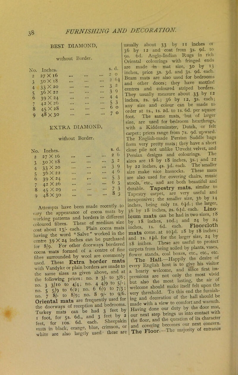 BEST DIAMOND, without Border. <0. Inches. s. d. 2 27 X 16 2 0 3 30X18 2 6J 4 33 X 20 3 2 5 36X22 3 9 6 39 X 24 4 4 / 42 X 26 5 3 8 45 X 28 6 0 9 48X30 7 0 EXTRA DIAMOND, without Border. No. Inches. s. d. 2 27 X 16 2 6 3 30 X 18 3 2 4 33 X 20 3 9 5 36X22 4 6 6 39X24 5 3 7 42 X 26 6 3 8 45 X 29 7 3 8 3 9 48 X 30 Attempts have been made recently to vary the appearance of cocoa mats by working patterns and borders in different coloured fibres. These of medium size cost about 13/- each. Plain cocoa mats having the word “ Salve ” worked in the centre 39 X 24 inches can be purchased for 8/9. For other doorways bordered cocoa mats formed of a centre of fine fibre surrounded by wool are commonly used. These Extra border mats with Vandyke or plain borders are made to the same sizes as given above, aI,d at the following prices: no. 2 3/- to 3/0; no. 3 3/10 to 4/4; no. 4 4/9 t0 Sr 5 no. 5 5/9 t° 6I2; no. 6 6/9 to 7/3; 110. 7 8/- to 8/9; no. 8 9/- to 9/6. Oriental mats are frequently used for the doorways of reception and bedrooms. Turkey mats can be had 3 feet by 1 foot, for 5s. 6d., and 3 feet by 2 feet, for 10s. 6d. each. Sheepskin mats in black, orange, blue, crimson, or white are also largely used- these are usually about 33 by 11 inches 01 36 by 12 and cost from 3s. 9d. to gs. 6d. Anglo-Indian Rugs in rich Oriental colourings with fringed ends are made in mat size, 30 by 13 inches, price 3s. 3d. and 3s. 9^’ each. Beam mats are also used for bedrooms and other doors; they have mottled centres and coloured striped borders. They usually measure about 33 by 12 inches, 2s. 9d.; 36 by 12, 3s. each; any size and colour can be made to order at is., is. 2d. to is. 6d. per square foot. The same mats, but of larger size, are used for bedroom hearthrugs, with a Kidderminster, Dutch, or felt carpet; prices range from 7s. 9d. upward. The English-made Persian Saddle bags form very pretty mats; they have a short close pile not unlike Utrecht velvet, and Persian designs and colourings. The sizes are 18 by 18 inches, 3^*1 and 22 by 22 inches, 4s. 3d. each. The smaller size make nice hassocks. These mats are also used for covering chairs, music- stools, etc., and are both beautiful and durable. Tapestry mats, similar to Tapestry carpet, are very useful and inexpensive; the smaller size, 3b by 14 inches, being only is. 6jd.; the larger, 36 by 18 inches, 2s. 6Id. each. Lino- leum mats can be had in two sizes, 18 by 18 inches, iod.; and 24 by 24 inches, is. 6d. each. Floorcloth mats come at iojd. 18 by 18 inches, and is. 1 id. for the larger size, 24 by 18 inches. These are useful to protect carpets from being soiled by plants, vases, flower stands, coal boxes, etc., etc., etc. The Hall —Happily the desire of every English host is to give his visitor a hearty welcome, and since first im- pressions are not only the most vivid but also the most lasting, the air of welcome should make itself felt upon the very threshold. To this end the furnish- ing and decoration of the hall should be made with a view to comfort and warmth. Having done our duty by the door mat, our next step brings us into contact with the floor, and the question of its character and covering becomes our next concern. The Floor.—The majority of entrance
