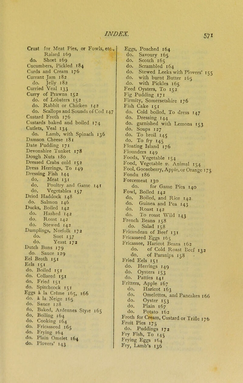 Crust for Meat Pies, or Fowls, etc., Raised 169 do. Short 169 Cucumbers, Pickled 184 Curds and Cream 176 Currant Jam 182 do. Jelly 182 Curried Veal 133 Curry of Prawns 152 do. of Lobsters 152 do. Rabbit or Chicken 142 do. Scallops and Sounds of Cod 147 Custard Froth 176 Custards baked and boiled 174 Cutlets, Veal 134 do. Lamb, with Spinach 136 Damson Cheese 181 Date Pudding 171 Devonshire Tunket 178 Dough Nuts 180 Dressed Crabs cold 152 Dress Herrings, To 149 Dressing Fish 144 do. Meat 131 do. Poultry and Game 141 do. Vegetables 157 Dried Haddock 148 do. Salmon 146 Ducks, Boiled 142 do. Hashed 142 do. Roast 142 do. Stewed 142 Dumplings, Norfolk 172 do. Suet 137 do. Yeast 172 Dutch Buns 179 do. Sauce 129 Eel Broth 151 Eels 15 1 do. Boiled 151 do. Collared 151 do. Fried 151 do. Spitchcock 151 Eggs a la Creme 165, 166 do. & la Neige 165 do. Sauce 128 do. Baked, Ardennes Styie 165 do. Boiling 164 do. Cooking 164 do. Fricasseed 165 do. Frying 164 do. Plain Omelet 164 do. Plovers’ 143 Eggs, Poached 164 do. Savoury 165 do. Scotch 165 do. Scrambled 164 do. Stewed Leeks with Plovers’ 155 do. with burnt Butter 165 do. with Pickles 165 Feed Oysters, To 152 Fig Pudding 171 Firmity, Somersetshire 176 Fish Cake 151 do. Cold boiled, To dress 147 do. Dressing 144 do. garnished with Lemons 153 do. Soups 127 do. To broil 145 do. To fry 145 Floating Island 176 Flounders 149 Foods, Vegetable 154 Food, Vegetable v. Animal 154 Fool, Gooseberry, Apple, or Orange 17 Fondu 186 Forcemeat 130 do. for Game Pies 140 Fowl, Boiled 142 do. Boiled, and Rice 142 do. Guinea and Pea 143 do. Roast 142 do. To roast Wild 143 French Beans 158 do. Salad 158 Fricandeau of Beef 131 Fricasseed Eggs 165 Fricassee, Haricot Beans 162 do. of Cold Roast Beef 132 do. of Parsnips 158 Fried Eels 151 do. Herrings 149 do. Oysters 133 do. Patties 141 Fritters, Apple 167 do. Haricot 163 do. Omelettes, and Pancakes 166 do. Oyster 153 do. Plain 167 do. Potato 162 Frodi for Cream, Custard or Trifle 176 Fruit Pies 175 do. Puddings 172 Fry Fish, To 145 Frying Eggs 164 Fry, Lamb’s 136