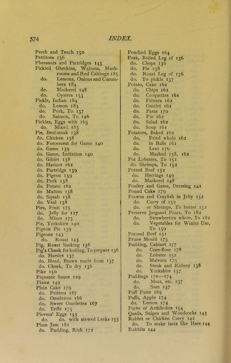 Perch and Tench 150 Pettitoes 136 Pheasants and Partridges 143 Pickled Gherkins, Walnuts, Mush- rooms and Red Cabbage 185 do. Lemons, Onions and Cucum- bers 184 do. Mackerel 148 do. Oysters 153 Pickle, Indian 184 do. Lemon 183 do. Pork, To 137 do. Salmon, To 146 Pickles, Eggs with 165 do. Mixed 183 Pie, Beef-steak 138 do. Chicken 138 do. Forcemeat for Game 140 do. Game 139 do. Game, Imitation 140 do. Giblet 138 do. Haricot 162 do. Partridge 139 do. Pigeon 139 do. Pork 138 do. Potato 162 do Mutton 138 do. Squab 138 do. Veal 138 Pies, Fruit 175 do. Jelly for 127 do. Mince 175 Pie, Yorkshire 140 Pigeon Pie 139 Pigeons 143 do. Roast 143 Pig, Roast Sucking 136 Pig’s Cheek for boiling, To prepare 136 do. Harslet 137 do. Head, Brawn made from 137 do. Cheek, To dry 136 Pike 150 Piquante Sauce 129 Plaice 149 Plain Cake 179 do. Fritters 167 do. Omelettes 166 do. Sweet Omelettes 167 do. Trifle 175 Plovers’ Eggs 143 do. do. with stewed Leeks 155 Plum Jam 181 do. Pudding, Rich 172 Poached Eggs 164 Pork, Boiled Leg of 136 do. Chops 136 do. Pie 138 do. Roast Leg of 136 do. To pickle 137 Potato, Cake 162 do. Chips 162 do. Croquettes 161 do. Fritters 162 do. Omelet 161 do. Paste 170 do. Pie 162 do. Salad 162 do. Soup 161 Potatoes, Baked 162 do. Fried whole 162 do. in Balls 161 do. Lent 176 do. Mashed 158, 162 Pot Lobsters, To 151 do. Shrimps, To 152 Potted Beef 132 do. Herrings 149 do. Mackerel 148 Poultry and Game, Dressing 141 Pound Cake 179 Prawns and Crayfish in Jelly 152 do. Curry of 152 do. or Shrimps, To butter 152 Preserve Jarganel Pears, To 182 do. Strawberries whole, To 182 do. Vegetables for Winter Use, To 159 Pressed Beef 131 Prune Mould 175 Pudding, Cabinet 177 do. Corn-flour 178 do. Lobster 152 do. Malvern 175 do. Steak and Kidney 138 do. Yorkshire 137 Puddings 1 70—174 do. Meat, etc. 137 do. Suet 13 7 Puff Paste 169 Puffs, Apple 174 do. Lemon 174 Puree of Artichokes 154 Quails, Snipes and Woodcocks 143 Rabbit or Chicken Curry 142 do. To make taste like Hare 144 Rabbits 144