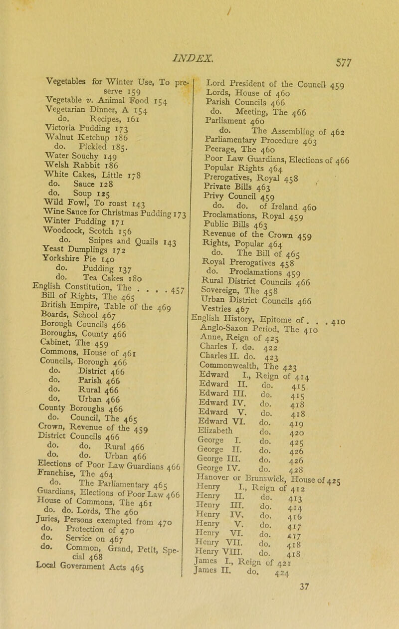 577 Vegetables for Winter Use, To pre- serve 159 Vegetable v. Animal Food 154 Vegetarian Dinner, A 154 do. Recipes, 161 Victoria Pudding 173 Walnut Ketchup 186 do. Pickled 185. Water Souchy 149 Welsh Rabbit 186 White Cakes, Little 178 do. Sauce 128 do. Soup 125 Wild Fowl, To roast 143 Wine Sauce for Christmas Pudding 173 Winter Pudding 171 Woodcock, Scotch 156 do. Snipes and Quails 143 Yeast Dumplings 172 Yorkshire Pie 140 do. Pudding 137 do. Tea Cakes 180 English Constitution, The . . . .437 Bill of Rights, The 465 British Empire, Table of the 469 Boards, School 467 Borough Councils 466 Boroughs, County 466 Cabinet, The 459 Commons, House of 461 Councils, Borough 466 do. District 466 do. Parish 466 do. Rural 466 do. Urban 466 County Boroughs 466 do. Council, The 465 Crown, Revenue of the 459 District Councils 466 do. do. Rural 466 do. do. Urban 466 Elections of Poor Law Guardians 466 Franchise, The 464 do. The Parliamentary 465 Guardians, Elections ofPoorLaw466 House of Commons, The 461 do. do. Lords, The 460 Juries, Persons exempted from 470 do. Protection of 470 do. Service on 467 do. Common, Grand, Petit, Spe- cial 468 Local Government Acts 465 Lord President of the Council 459 Lords, House of 460 Parish Councils 466 do. Meeting, The 466 Parliament 460 do. The Assembling of 462 Parliamentary Procedure 463 Peerage, The 460 Poor Law Guardians, Elections of 466 Popular Rights 464 Prerogatives, Royal 458 Private Bills 463 Privy Council 459 do. do. of Ireland 460 Proclamations, Royal 459 Public Bills 463 Revenue of the Crown 459 Rights, Popular 464 do. The Bill of 465 Royal Prerogatives 458 do. Proclamations 459 Rural District Councils 466 Sovereign, The 458 Urban District Councils 466 Vestries 467 English History, Epitome of. , .410 Anglo-Saxon Period, The 410 Anne, Reign of 425 Charles I. do. 422 Charles II. do. 423 Commonwealth, The 423 Edward I., Reign of 414 Edward II. do. 415 Edward III. do. 415 Edward IV. do. 418 Edward V. do. 418 Edward VI. do. 419 Elizabeth do. 420 George I. do. 425 George II. do. 426 George III. do. 426 George IV. do. 428 Hanover or Brunswick, House of 423 Henry I., Reign of 412 Henry II. do. 413 Hemy III. do. 414 Henry IV. do. 416 Henry V. do. 417 Henry VI. do. M7 Henry VII. do. 4I8 Henry VIII. do. 418 James I., Reign of 421 James II. do. 424 37