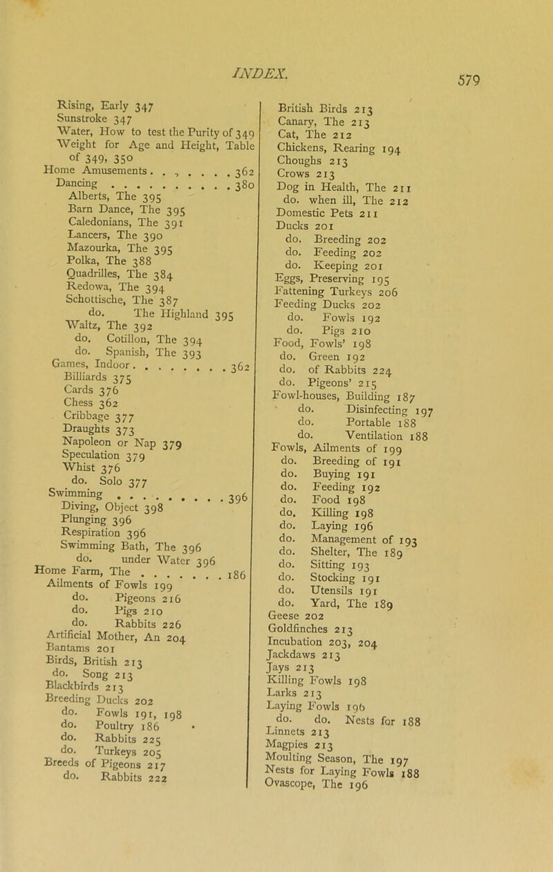 579 Rising, Early 347 Sunstroke 347 Water, How to test the Purity of 349 Weight for Age and Height, Table °f 349, 350 Home Amusements....... 362 Dancing 380 Alberts, The 395 Bara Dance, The 395 Caledonians, The 391 Lancers, The 390 Mazourka, The 395 Polka, The 388 Quadrilles, The 384 Redowa, The 394 Schottische, The 387 do. The Highland 395 Waltz, The 392 do. Cotillon, The 394 do. Spanish, The 393 Games, Indoor 362 Billiards 375 Cards 376 Chess 362 Cribbage 377 Draughts 373 Napoleon or Nap 379 Speculation 379 Whist 376 do. Solo 377 Swimming 39& Diving, Object 398 Plunging 396 Respiration 396 Swimming Bath, The 396 do. imder Water 396 Home Farm, The l86 Ailments of Fowls 199 do. Pigeons 216 do. Pigs 210 do. Rabbits 226 Artificial Mother, An 204 Bantams 201 Birds, British 213 do. Song 213 Blackbirds 213 Breeding Ducks 202 do. Fowls 191, 198 do. Poultry 186 do. Rabbits 225 do. Turkeys 205 Breeds of Pigeons 217 do. Rabbits 222 British Birds 213 Canary, The 213 Cat, The 212 Chickens, Rearing 194 Choughs 213 Crows 213 Dog in Health, The 21 x do. when ill, The 212 Domestic Pets 211 Ducks 201 do. Breeding 202 do. Feeding 202 do. Keeping 201 Eggs, Preserving 195 Fattening Turkeys 206 Feeding Ducks 202 do. Fowls 192 do. Pigs 210 Food, Fowls’ 198 do. Green 192 do. of Rabbits 224 do. Pigeons’ 215 Fowl-houses, Building 187 do. Disinfecting 197 do. Portable 188 do. Ventilation 188 Fowls, Ailments of 199 do. Breeding of 191 do. Buying 191 do. Feeding 192 do. Food 198 do. Killing 198 do. Laying 196 do. Management of 193 do. Shelter, The 189 do. Sitting 193 do. Stocking 191 do. Utensils 191 do. Yard, The 189 Geese 202 Goldfinches 213 Incubation 203, 204 Jackdaws 213 Jays 213 Killing Fowls 198 Larks 213 Laying Fowls 19b do. do. Nests for 188 Linnets 213 Magpies 2x3 Moulting Season, The 197 Nests for Laying Fowls 188 Ovascope, The 196