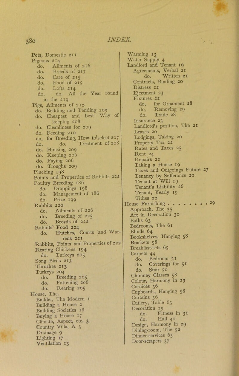 Pets, Domestic 21 x Pigeons 214 do. Ailments of 216 do. Breeds of 217 do. Care of 215 do. Food of 215 do. Lofts 214 do. do. All the Year round in the 219 Pigs, Ailments of 210 do. Bedding and Tending 209 do. Cheapest and best Way of keeping 208 do. Cleanliness for 209 do. Feeding 210 do. for Breeding, How to1 select 207 do. do. Treatment of 208 do. Housing 209 do. Keeping 206 do. Paying 206 do. Troughs 209 Plucking 198 Points and Properties of Rabbits 222 Poultry Breeding 186 do. Droppings 198 do. Management of 186 do Prize 199 Rabbits 220 do. Ailments of 226 do. Breeding of 225 do. Breads of 222 Rabbits’ Food 224 do. Hutches, Courts and War- rens 221 Rabbits, Points and Properties of 222 Rearing Chickens 194 do. Turkeys 205 Song Birds 213 Thrushes 213 Turkeys 204 do. Breeding 205 do. Fattening 206 do. Rearing 205 House, The. Builder, The Modern 1 Building a House 2 Building Societies 18 Buying a House 17 Climate, Aspect, etc. 3 Country Villa, A 5 Drainage 9 Lighting 17 Ventilation 13 Warming 13 Water Supply 4 Landlord and Tenant 19 Agreements, Verbal 21 do. Written 21 Contracts, Binding 20 Distress 22 Ejectment 23 Fixtures 22 do. for Ornament 28 do. Removing 29 do. Trade 28 Insurance 25 Landlord’s position, The 21 Leases 20 Lodgings, Taking 20 Property Tax 22 Rates and Taxes 25 Rent 24 Repairs 22 Taking a House 19 Taxes and Outgoings Future 27 Tenancy by Sufferance 20 Tenant at Will 19 Tenant’s Liability 26 Tenant, Yearly 19 Tithes 22 House Furnishing ........ 29 Approach, The 35 Art in Decoration 30 Baths 63 Bedrooms, The 61 Blinds 64 Bookshelves, Hanging 58 Brackets 58 Breakfast-sets 65 Carpets 44 do. Bedroom 51 do. Coverings for 51 do. Stair 50 Chimney Glasses 58 Colour, Harmony in 29 Cornices 56 Cupboards, Hanging 58 Curtains 56 Cutlery, Table 65 Decoration 29 do. Fitness in 31 do. Hall 4° Design, Harmony in 29 Dining-room, The 52 Dinner-services 65 Door-scrapers 37