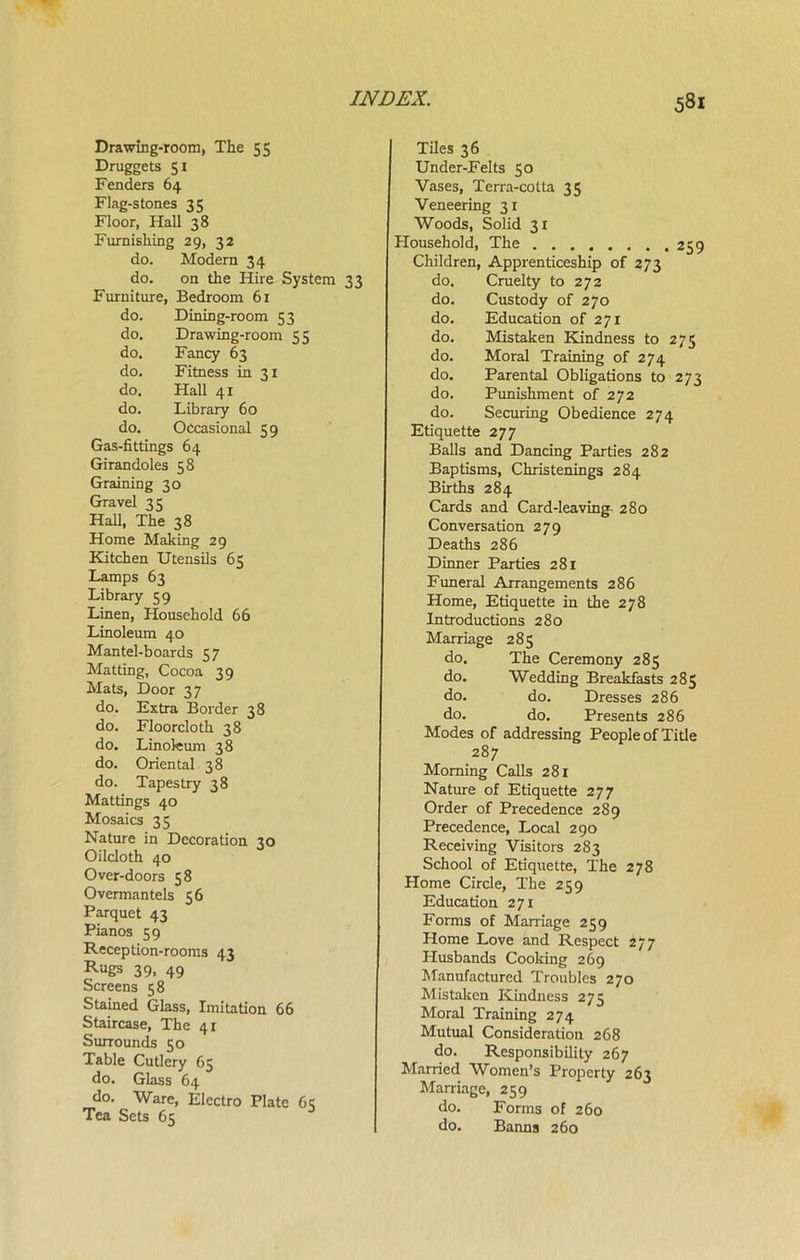 Drawing-room, The 55 Druggets 51 Fenders 64 Flag-stones 35 Floor, Hall 38 Furnishing 29, 32 do. Modern 34 do. on the Hire System 33 Furniture, Bedroom 61 do. Dining-room 53 do. Drawing-room 55 do. Fancy 63 do. Fitness in 31 do. Hall 41 do. Library 60 do. Occasional 59 Gas-fittings 64 Girandoles 58 Graining 30 Gravel 35 Hall, The 38 Home Making 29 Kitchen Utensils 65 Lamps 63 Library 59 Linen, Household 66 Linoleum 40 Mantel-boards 57 Matting, Cocoa 39 Mats, Door 3 7 do. Extra Border 38 do. Floorcloth 38 do. Linoleum 38 do. Oriental 38 do. Tapestry 38 Mattings 40 Mosaics 35 Nature in Decoration 30 Oilcloth 40 Over-doors 58 Overmantels 56 Parquet 43 Pianos 59 Reception-rooms 43 RuSs 39. 49 Screens 58 Stained Glass, Imitation 66 Staircase, The 41 Surrounds 50 Table Cutlery 65 do. Glass 64 do. Ware, Electro Plate 6 c Tea Sets 65 Tiles 36 Under-Felts 50 Vases, Terra-cotta 35 Veneering 31 Woods, Solid 31 Household, The 259 Children, Apprenticeship of 273 do. Cruelty to 272 do. Custody of 270 do. Education of 271 do. Mistaken Kindness to 275 do. Moral Training of 274 do. Parental Obligations to 273 do. Punishment of 272 do. Securing Obedience 274 Etiquette 277 Balls and Dancing Parties 282 Baptisms, Christenings 284 Births 284 Cards and Card-leaving, 280 Conversation 279 Deaths 286 Dinner Parties 281 Funeral Arrangements 286 Home, Etiquette in the 278 Introductions 280 Marriage 285 do. The Ceremony 285 do. Wedding Breakfasts 285 do. do. Dresses 286 do. do. Presents 286 Modes of addressing People of Title 287 Morning Calls 281 Nature of Etiquette 277 Order of Precedence 289 Precedence, Local 290 Receiving Visitors 283 School of Etiquette, The 278 Home Circle, The 259 Education 271 Forms of Marriage 259 Home Love and Respect 277 Husbands Cooking 269 Manufactured Troubles 270 Mistaken Kindness 275 Moral Training 274 Mutual Consideration 268 do. Responsibility 267 Married Women’s Property 263 Marriage, 259 do. Forms of 260 do. Banns 260